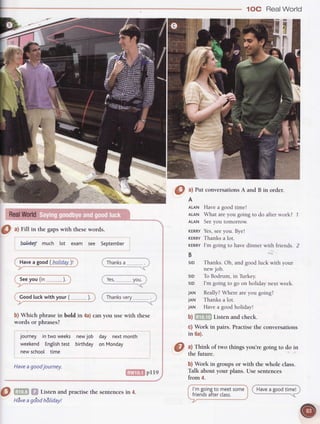 1OC RealWorld
i
r
,e-
'8
0 ^l
Fill in thegapswith thesewords.
}rl.id.ay much lot exam see September
Thanks
a
Yes, vou.
newjob day nextmonth
birthday on Monday
b) Which phrase in bold in 4a)can you use with these
words or phrases?
journey intwoweeks
weekend English
test
newschool time
Haveagoodjourney.
!'iTf,Iiilpne
@ m ffi Listenandpractisethe sentences
in 4.
l'm goingto meetsome
friendsafterctass.
0
at Putconversations
A andB in order.
A
ALAN Have a good timel
ALAN What are you going to do after work?
ALAN Seeyou tomorrow.
rtRRv Yes,
 