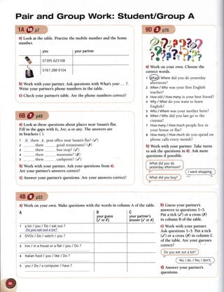 Pair and Group Work: StudentlGroup A
tA@pz
a) Look at the table.
number.
Practisethe mobile number and the home
b) Work with your partner. Ask questionswith What your ... ?.
Write your partner's phone numbers in the table.
c) Check your partner's table. Are the phone numbers correct?
68O p+g
a) Look at thesequestions about placesnear Susan'sflat.
Fill in the gapswith Is, Are, d or any. The answersare
in brackets ( ).
t 1s-there..a---
post officenearSusan's
ilat? (/)
2 ...............
there,--,,,...,."..
goodrestaurants?
(rY)
3 -..........
. there.-.-------....
busstop?(/)
4 ..............-
there-.--------....-
museums?
(X)
s ,,------------,
there-------..-----
cashpoint?
(/)
b) Work with your partner. Ask your questions from a).
Are your partner's answerscorrect?
c) Answer your partner's questions.Are your answerscorrect?
a) Work on your own. Choosethe
correct words.
t @!g)/ Where
did you do yesterday
afternoon?
z When
/ Whowasyour first English
teacher?
g Howold/ Howmanyis your bestfriend?
+ Why
/ Whafdo you want to learn
English?
s Who
/ Where
wasyour motherborn?
6 When
/Who did you lastgo to the
cinema?
t Howmany
/ Howmuchpeoplelive in
your houseor flat?
8 Howmany
/ Howmuchdo you spendon
phonecallseverymonth?
b) Work with your
 