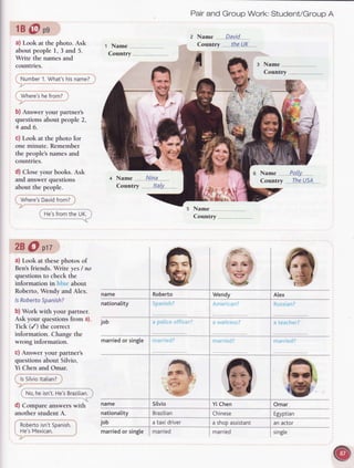 1B@pg
a) Look at the photo. Ask
aboutpeople1,3 and 5.
Write the namesand
countries.
Number
1.What's
hisname?
Where's
hefrom?
b) Answer your pailner's
questionsabout people2,
4 and 6.
c) Look at the photo for
oneminute. Remember
the people'snamesand
countries.
d) Closeyour books.Ask
and answerquestions
about the people.
Where's
David
from?
He'sfromthe UK.
28 O ptt
a) Look at thesephotos of
Ben'sfriends. Write yes/ no
questions to check the
information in about
Roberto,Wendy and Alex.
lsRoberto
Spanish?
b) Work with your partner.
Ask your questionsfrom a).
Tick (/) the correct
information. Changethe
wrong information.
c) Answer your partner's
questionsabout Silvio,
Yi Chen and Omar.
lsSilvio
ltalian?
No,heisn't.
He's
Brazilian.
d) Compare answerswith
 