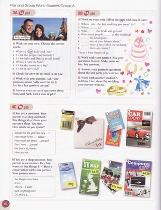 Pairand Group Work: Student/GroupA
3A@ pzs
a) Work on your own. Choosethe correct
words.
t Whereis/@Sally and Dan?
2 ls/ Arethe peoplevery friendly?
3 ls/ AreSallyand Dan in an old hotel?
+ Where 's/ arethe hotel?
s ls/ Arethe roomsvery big?
s ls/ Areit very cold?
b) Check the answersin email A on p22.
C)Work with your partner. Ask your
questions about Sally and Dan in a).
Are his / her answerscorrect?
d) Answer your partner's questions about
Fiona and Nick. Don't look at p23!
4G@ pss
a) You are a customer.Your
partner is a shop assistant.
Buy things a)-d) from your
partner'sshop. You start.
How much do you spend?
Excuse
me.Doyou haveany...?
Howmuchisthis..., please?
How mucharethese..., please?
CanI have..., please?
No,that'sa[[,thanks.
Hereyou are.
b) You are a shop assistant.Your
partner is a customer.He / She
wants to buy things l-4. Have a
conversationwith your partner.
Your partner starts.
8B@ pos
a) Work
 