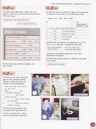 4D@ peo
a) Look at thesefilm times. Work with your
partner. Take turns to ask the times of the films.
Write the times.
Whattimeis'The
ltatian
Teacher'
on?
It'sonatquarter
past
four,
.
Pairand Group Work: Student/GroupA
5A@ psg
a) Work on your own. Fill in the gapsin the questions
in column A of the table. Use Do and theseverbs.
gPLW have sleep drink watch
B
yourpartner's
answer
(/ orX)
1 Da you g9!aP before
seven
o'clock?
2 ..........,,.
you--.-.. TVinthemorning?
3 _..........,
yo, breakfast
ina caf6?
4 ..........
you a lotof coffee?
s ........
you ......----..
intheday?
b) Work with your partner. Ask questions l-5. Put a
tick (/) or a cross(X) in column B of the table.
Doyougetupbefore , Yes,
I do./ No,I don't.
seven
o'clock? ' I getupatabout
eight.
C)Answer your partner'squestions. Give more
information if possible.
d) Work with another
 