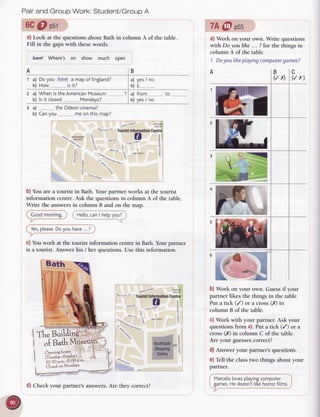 Pairand GroupWork:Student/GroupA
6C@ psr
a) Look at the questions about Bath in column A of the table.
Fill in the gaps with these words.
bffi Where's on show much ooen
'fh" B.tilJittg',i
-^o
s t!11 oRAGE
CqOvE
%sroer'slTouristlnlormationCentre
BNH S1
!
q
SouthGate fr
ShoBping 3
Centre e
7A@ pss
a) Work on your own. Write questions
with Do youlihe... ?for the thingsin
column A of the table.
1 Doyou likeplayingcomputer
games?
BC
(/ x) (/x)
/a.*< .",1:,,
.&b*
b) Work on your own. Guessif your
partner likes the things in the table.
Put a tick (/) or a cross(X) in
column B of the table.
c) Work with your partner. Ask your
questionsfrom a).Put a tick (/) or a
cross(X) in column C of the table.
Are your guesses
correct?
d) Answer your partner'squestions.
e) Tell the classtwo things aboul your
partner.
Marceto
loves
ptaying
compurer
games.
Hedoesn't
likehorror
films.
A
1
B
a) yes/ no
b) f
? a) from ........ to
b) yes/ no
a) Dovou have a maoof Enpland?
b) How_........."...
is it?
a) WhenistheAmerican
Museum
 
