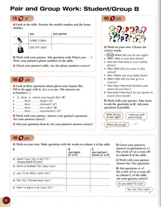 Pair and Group Work: StudentlGroup B
1A@ oz 9D@ pzo
a) Look at the table. Practisethe mobile number and the home
number.
b) Work with your partner. Ask questions with What your ... ?.
Write your partner'sphone numbers in the table.
c) Check your partner's table. Are the phone numbers correct?
68O p+g
a) Look at thesequestions about placesnear Susan'sflat.
Fill in the gapswith Is, Are, a or any. The answersare
in brackets ( ).
t Is there-.?---
stationnearSusan's
flat?(X)
shoos?
(/)
chemist's?
(/)
...__
nicecafes?
(,r)
,,,,_
supermarketT
(/)
b) Work with your partner. Answer your partner's questions.
Are your answerscorrect?
C)Ask your questionsfrom a).Are your partner'sanswerscorrect?
z _,.___________-
there
3 _....,,,__,
there
+ --,,,,,,______,
there
s there
A
a) watch/ you/ Do/a tot/TV ?
Dq.y
_o_
a"walsh..TU_
aIp_t
?
b) tennis
orfootbatl
/ Do/ ptay
/ you?
c) you / in an officeI workI Do ?
d) tike/ Do / Chinese
food/ you ?
ourgu€ss I yourpartner's
/ orX) i answer
(/
 