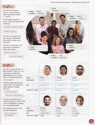 1B@pg
a) Look at the photo.
Answer your partner's
questions about people
1, 3 and 5.
b) Ask about people 2, 4
and 6. Write the names and
counlries.
Number
2. What'shisname?
Where's
hefrom?
c) Look at the photo for
one minute. Remember
the people's names and
countries.
d) Close your books. Ask
and answer questions
about the people.
Where's
Suefrom?
She's
fromAustralia.
28 O ptt
a) Look at thesephotos of
Ben'sfriends. Write yes/ no
questionsto checkthe
information in about
Silvio, Yi Chen and Omar.
lsSilvio
ltalian?
b) Work with your partner.
Answerhis / her questions
about Roberto,Wendy
and Alex.
lsRoberto
Spanish?
No,heisn't.
He's
Mexican.
c) Ask your
 