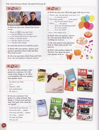 Pairand Group Work: Student/GroupB
3A@ ozs
a) Work on your own. Choosethe correct
words.
t Whereist@ FionaandNick?
z ls/ Arethe peoplevery friendly?
z ls/ AreFionaand Nick in a big hotel?
+ Where 's/ arethe hotel?
s Is/ Arethe roomsvery nice?
o Is/ Arethe hotel cheap?
b) Check the answersin email B on p23.
c) Work with your partner. Answer your
partner's questions about Sally and Dan.
Don't look at p22l
d) Ask your questions about Fiona and Nick
in a). Are your partner's answerscorrect?
4C@ oos
a) You are a shop assistant.Your
partner is a customer.He / She
wants to buy things a)-d). Have
a conversationwith your partner.
Your partner starts.
Yes,
they're
overthere.
It'sf,...
.
They're
f...each.
Sure.
Anything
else?
 