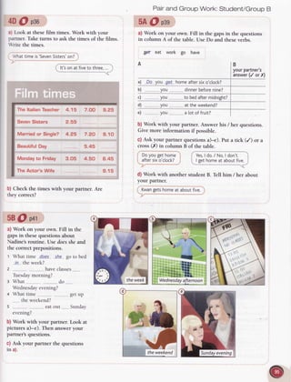 4D@ pso
: r Look at thesefilm times. Work with your
rrrtner. Taketurns to ask the times of the films.
 nte the times.
.'/hat
timeis'Seven
Sisters'
on?
It'son at fiveto three,
Pairand GrouoWork:Student/GroupB
5A@ osn
a) Work on your own. Fill in the gaps in the questions
in column A of the table. Use Do and these verbs.
gX eat work go have
A
a) .D.o you g.e-thomeaftersixo'ctock?
b) ,you....
c) you.......
d) ,,.......you
.....
dinnerbefore
nine?
to bedaftermidnight?
at the weekend?
e)
b) Work with your pailner. Answer his / her questions.
Give more information if possible.
c) Ask your partner quesrionsa)-e). Put a tick (/) or a
cross(X) in column B of the table.
B
yourpartner's
answer
(/ orX)
The ltalian Teacher
SevenSisters
Married or Single?
Beautiful Day
Monday to Friday
The Actor's Wife
4.15 7.OO 9.25
2.55
 
