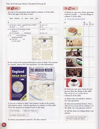 Pairand Group Work: Student/Group.B
6G@ osr
a) Look at the questions about Bath in column A of the table.
Fill in the gaps with these words.
heng Where's on show much oDen
a) Doyou haye a guidebookof Bath?
b) How is it?
2 a) Whenisthe Buitding
of Bath a) from.....
b) yes/ no
b) ls it closed Mondays?
3 a) the SouthCate
shopping
centre?
b) Canvou me
on thismap?
%srclre s1
He[[o,
canI helpyou?
cnw5lqF "sitr
tvat
"1ou6r1 lnto-ation centre
.q..*rg:v-?o
a O i
|'"b"II' e? s's' ,"^..,F E
0deon
cinema F "," *"" -,
d
5
*""*- q 1
: E
uor- *"n'**
6tr-
^9%.
nq-
er r"O",
.o**"r.,-
',on
e%aDaua"
.q
4q.
7A@ pss
a) Work on your own. Write questions
with Do youlihe... ?for the thingsin
column A of the table.
a) Doyou |ikeChinese
food?
b) Work on your own. Guessif your
partner likes the things in the table.
Put a tick (/)
 