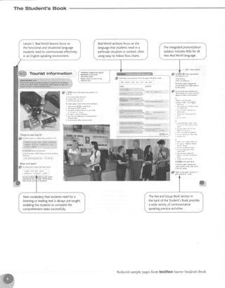 The Student's Book
Tourist
ThifiSsiKyo0rtlag{a}
#
a} I ftk il phoh A. uar(h rhccr words ro l-rt
{u€ru!,{i.tpyls .lll*, ,w-nuy:;"ta;,";ii
al@dr 666d rg,teM o-a
. c6ffia d Bry
b} €ffi m Listen .nd p'!.risc
cJ Bar[ tu Frki tic dlings in fr) do y@ hale
I r';;;;;;;;;;;q;;i ;".^r,'v*
"i"iii. ).,.'*'''-*'.,'...'.'''..',.
lej:henis it epsil?
@
al chftk rh** sods *ilh -vour rtrn(i
dtdtrkt frce 6pen d6d
{*s}.h (F*i)pn a!R'
S s) $TgF 16!0 sd mil.h Mrlrurhnr r-1
rl {ne ((mrD hrL{ Murilnl
5) I mlt ol rhr {ul cens<
4 th llrrn& txfl SFI
b! Lb$r a8nin ClMs. tc mtR answff
1 lslxl Hilr@/arybbM*
a thmaFarul&/dry4d.
i The Ras$&rhsM'k{nr i! D,xil honr
9 / t 0 d m t o s r 6 F D
{ lt}cry/.Ioidd Mrn&}s
5 Th€ ThorMr hh SF isin rctsFsld/
&f aa65M
f - , : i r , i . i r : r r r l
lbnl ri! r.B, I i1/
1i! t^f0n.l
$fr$ htbs lR.nin tuih! FsPrml
q s i r : , h | ' . i d n i . r l l , r r .
ftrf) lr
r!,l rirled or lF.odlrlrr
N!, n t 1?er e!!! '
+ttr!! ilE fhemae Fith 5PaJl
' l ! i r l r ( M r t r l i , e N j
inr !.o :lt!, 5t !n iiie ' t ' . ,
* ! . i r n r  F h e r . n B
ri!;b!l irdl i i!q
llililliil rr I I
S elcorrtum.wrmrar.
'-
flm.he il'..oml md! or
p|rc to tuse silemriotu
ei$ Cood norniBs.
Asr^s urtlo r/CM / d;})
r rb, pl.r* Dd rou Mrc il tMp
t rolrfrr LrKi
A 16,of(Br ruedp,a'el
r Tnankyou ts.enu(htt/
B
r ftld 6rrer,r6n r niqh. whfn
k/ i€ ihe ,a!e ileskn crnrrc
^ I3D!<tr,tomrb93ra!r
Tfttl/to5)Apm
r r9rit/A do(d cn sudfl)si
a No,[ioFm(ecryrk6y1dry
c
A Hclb kn r tturMp
Ful
T lb pl!:Ml,ful/M!
drr bs curiili
^ tr!r$ldMan$m5tdr
i Crn tru$w ru o ftb
a i&dours iIfunn/
kit! likutBDninolG
r Thrrkvotrv.ry,-dn.h
4gffimmm"wt
clhktuInlx Mhfie
luveNtuh&) tk tlms
ro h lh( t@Gt
6l wba h !.s p,$. srudmr A '
-
DQ. Srdcnl B - p96.
6C Feal World
S)Wx* h pa8 be tu
rwuhtoA,T*roturo
IcsaMr li@ /lt@ mlnut{! aM,
LessonC RealWorldlessonsfocuson
the functionalandsituationa[[anguage
studentsneedto comrnunicateeffectively
in an Engtish-speakingenvironment.
Theintegratedpronunciation
syllabusincludesdri[tsforall
newReaIWorld language.
RealWorldsectionsfocuson the
languagethat studentsneedin a
Darticularsituationor context,often
usingeasy-to-fo[[owflow charts.
,S n"ua t* oono.erlos Fill h rhe $lx
pith ther *ord5
i
jdp mhu6 tue rup nu.h dry qs
Newvocabularythatstudentsneedfora
listeningor readingtextisalwayspre-taught,
enablingthestudentsto completethe
comprehensiontask successfutly.
ThePairandCrouoWorksectionin
thebackoftheStudent'sBookprovides
awidevarietyof communicative
speakingpracticeactivities.
Reducedsamplepagesfrom face2laceStarterStudent'sBook
 