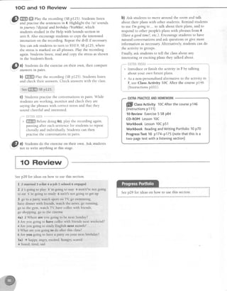 1OC and 10 Review
s) mffi ehy the recording (sB p125). Studentslisten
-
and practisethe sentencesin 4. Highlight the /sll sounds
in joumey I'd3s;nl andbirthday /'bsl0der/,which
studentsstudied in the Help with Soundssection in
unit 8 Also encouragestudents to copy the interested
intonation on the recording. Repeatthe drill if necessary
You can ask studentsto turn to R10.9,SBp125, where
the stressis marked on all phrases.Play the recording
again.Studentslisten, readand copy the stressasshown
in the Student'sBook.
@
tt Students do the exerciseon their own, then compare
' answersln parrs.
b) ffiHffiffiffiPlaytherecording(SBp125).Studentslisten
andchecktheiranswers.Checkanswerswith theclass.
seuffi sBp125-
G) Studentspractisethe conversationsin pairs.While
students are working, monitor and check they are
saying the phraseswith correct stressand that they
sound cheerfuland interested.
fiIii{j; iili":,Ji*-"
- ffi Beforedoing 6c).play the recordingagain.
i pausingafter eachsentencefor studentsto repeat
i chorally and individually. Students can then
.
practiselhe conversationsin pairs.
b) esk studentsto move around the room and talk
about their plans with other students Remind students
to useI'm goingto ... to talk about their plans,and to
respond to other people'splans with phrasesfrom 4
(Havea goodtime!, etc.). Encouragestudentsto have
natural conversations and ask questions or give more
information asnecessary.Alternatively, students can do
the activity in groups.
Finally, ask students to tell the classabout any
interesting or exciting plans they talked about.
.,"--"--t?",'fii& Fft*Ai* *'*...."""*
,e Introduce or finish the activity in 7 by talking
about your own future plans.
* As a non-personalisedalternativeto the activity in
7, use Class Activity 10C After d1gssu15gn145
(Instructionsp111).
EXTRAPRACTICEANDHOMEWORK
ffill CtassActivity 10CAfterthecoursep146
(lnstructionsp111)
10ReviewExercise5 SBp84
CD-ROMLesson10C
WorkbookLesson10Cp51
WorkbookReadingandWritingPortfolio10p70
ProgressTest10 p174-p175(notethat thisisa
two-pagetestwith a listeningsection)
I
,,@
al Studentsdo the exerciseon their own. Ask students
' T not to write anything at this stage.
Seep29 for ideas on how to use this section.
f 2 mar+ied g a-fla+ + a.jeb 5 seheel e e+gaged
2 2 's going to play 3 'm going to suy 4 aren't/re not going
to eat 5
're
going to study 6 isn't/s not going to get up
3 go to a party, watch sport on T{ go swimming,
have dinner with friends, watch the news, go running,
go to the gym, watch T! have coffee with friends,
go shopping. go to the cinema
4a) z Where are you going to be next Sunday?
3 Are you going to have coffee with friends next weekend?
4 Are you going to study English next month?
s What are you going to do after this class?
6 Are you going to have a party on your next birthday?
5a) + happy, angry, excited, hungry scared
{ bored. tired. sad
 