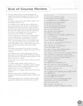 o The aim of this activity is to review language that
studentshavelearnedthroughout the coursein a fun,
student-centredway.The activity takesabout 25-40
mrnutes.
Pre-teacha counter,throw a dice,land on 4 squdre,move
Jorwardlbachand havea rest.
Give studentstime to read the rules on SBp84 and
answer any questions they may have. Alternatively, go
through the instructions sectionby sectionwith the
class.If possible,demonstratehow to play the gameto
the whole classwhile you go through the instructions.
If you have a monolingual class,you can give the
instructions in the students'own language.
To check studentshaveunderstood,askwhat happens
when a student lands on a Grammar or Vocabulary
squarefor the first time (helsheanswersquestion I
only). Ask what happenswhen a secondstudent lands
on the samesquare(he/sheanswersquestion 2). Also
checkwhat happenswhen a third student lands on the
square(he/shecan stay therewithout answeringa
question).
Put studentsinto groupsof four and give a dice and
countersto eachgroup (or studentscan make their own
counters).
Ask a student with a watch in eachgroup to be the
time-keeperfor the group. HelSheshould time students
when they land on a Talk About squareand have to talk
about a topic for 15 seconds.
Studentstake turns to throw the dice and move around
the board
If a student thinks another student'sanswer[o a
question on a Grammar or Vocabularysquareis wrong,
he/shecan check in the LanguageSummariesin the
Student'sBook, or ask you to adjudicate.
While studentsareworking, monitor and help with any
problems.
The first student to get to FINISH is the winner. '
Studentscan continue playing until threestudentshave
finished.
If one group finishesearly,ask them to look at all the
squaresthey didn't land on and answerthe questions.
I 1 ' m , s 2 s , ' r e
3
'l men, chairs, sandwiches, people
2 women, watches, parents, children
5 r see,ii.ili;,isspl00 zs." ii;:iiiliSi!sBp102.
6 t What does he do in the evenings?
2 What did you do on Sunday?
8 t Are there any shops near your flat?
z What are you going to do tomorrow?
l0 1 was, wasn't 2 did, were
12 1 She doesn't ilke watching TV
2 We didn't go out last night.
13 t Seet,'.i,.:'Sefl02 z See,!illrli!!;a"driiir,;i;::iSBpl10
15 1some 2shopping
l7 t cold, expensive,beautiful, unfriendiy
2 short, interesting, empty, diffrcult
l8 1Yes,the1,21s No, they aren't./No, they're not
2 Yes,she does.No, she doesn't.
20 1 I didn't go out, I stayed at home
2 Karen always gets up early
23 1 at the u'eekend, at night, in the evening
2 on Fridal', at midday, in the morning
25 t half past seven/seventhirtv, Iive to four/three fifty-five,
eight o'clock/eight, (a) quarter past two/two fifteen
2 (a) quarter to seven/six forty-five, lwenty past eleven/
eleven twenty, twenty-five to five/four thirty-five,
half past twelve/twelve thirty
27 1 See;:.ii,,i:.liSnpLt:
2Seeiil.:ii:li:SBp106and:;:,;l:Ii:SBpl18
29 t have a part).,do a course, get married
2 get engaged,cio an exam, have coffee with friends
30 1 bought, travelied, got, met
2 ltrld,catrrt.visited.left
32 1See!i::::ti.liiiSBp104,lil;l:illillSBpl0,t u"aili,i,,iri;i:SBpl08.
z seeili:ll]iiiiiSBpl 16
34 1 Where did you go last Saturday?
z What food does your sister like?
35 1 go to the cinema, go shopping, play football
2 play tennis, go to concerts, go on holiday
36 1 my, She 2 He, them
38 1 Yes,there is. No, there isn't.
2 Yes,I did,ffes, we did. No, I didn't./No, we didn't.
 