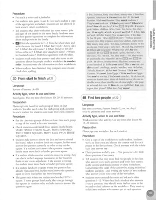Procedure
o Pre-teacha wnter andaJootballer.
o Put studentsinto pairs,A and B. Give eachstudent a copy
of the appropriateworksheet. Studentsarenot allowed to
look at eachother'sworksheets.
r Tell studentsthat their worksheet hassomenames,jobs
and agesof ten peoplein the samefamil;r Studentsmust
ask their partner questionsto complete the information
about eachpersonin the family
. lg Elicit the questionsfor l-7 from the whole classand
write them on the board:I What Barryjob? zHow oldis
he? 3 Whqt hiswiJesnctme?4 MhatsWendy's/ herjob?
s How old is she? 6'Mhattheir daughter'sname? t Whatl
her husbandname?.Drill thesequestionswith the class.
. Studentswork with their partnersand take turns to ask
questionsabout the people on their worksheet in number
order. Studentswrite the information on their worksheets
o When studentshave finished, they compareanswersand
check their spelling.
startto finishp121
Language
ReviewoflessonslA-3D
Activitytype,whento useandtime
Boardgame.Useany time after lesson3D. 20-30 minutes.
Preparation
Photocopy one board for eachgroup of three or four
students.You alsoneeda dice for eachgroup and a counter
for eachstudent (or studentscan make their own counters).
Procedure
e Put the classinto groups of three or four. Give eachgroup
a copy of the board, a dice and counters.
r Check studentsunderstandthesesquareson the board:
START,FINISH,THROWAGAIN, MOVE FORWARD
TWO / THREE SQUARES,MOVE BACK TWO / THREE
SQUARES.
. Studentstake turns to throw the dice and move arbund
the board.When a student lands on a square,he/shemust
answerthe question correctly in order to stay on the
square.If a student can'tanswet the question correctly,
he/shemust move back to his/her previous square.
o If a student thinks another student'sansweris wrong, they
can check in the LanguageSummariesin the Student's
Book or askyou to adjudicate.If the answeris wrong,
the student must move back to his/her previous square.
r If a student lands on a squarewhere the questionhas
aheadybeenanswered,hdshe must answerthe question
againto show that he/shehasbeenlistening!
r The gameendswhen one student reachesthe FINISH
square.If somegroups finish early,they can go through
the squaresin number order and take turns to answerthe
questionsagain.
1 five, fourteen, forty, sixty-three, ninety-nine 2 Brazilian,
Spanish, American 4 I'm not from the UK. He isn't
Russian. / He's not Russian. They aren't students /
They're not students. 5 What's your name? Where's he
from? How old are they? 6 see $iiili.i"$SBp102. 8 women,
girls, babies, children 9 Yes,I am , Yes,he is., Yes,they
are. 10an apple, a book, a pencil, an iPod 11A Ben, this
is Carol. BHello, Carol Nice to m€et you. c You too
12SeeSBp2.6 13Se" fllii#ili'SBp104. 1s three pounds
seventy-five, fifty p/pence, sixty-four dollars, eight euros
fifty, ninety-nine cents 16 China, Germany, Russia 17Itb
an old car. Their dog is very nice. 18cold, big, expensive
20 Where are you from? Whatb your job? Are you
married? zr s". iiilS*H.-.l$SBp100 22 No, she isnt. / No,
she'snot., No, I'm not., No, they aren't / No, they're not
24unfriendll',old,beautifuizsSeeri{}'j..{.Fiu"alli;:iliiilHse
p104. 26 eleven, twenty-seven, fifty-four, seventy-six,
a/one hundred zl Is she your sister? This is our cat Are
they actors? zo things, people, watches,men 30 ltalian,
Turkish, Mexican g1 She isn't German. I She'snot
German We aren't from Egypt / We're not from Eglpt
You aren't a teacher. /You're not a teacher. 32 oh two oh,
seven six double nine, three oh double seven; oh one six
double seven, three double two oh nine eight; c dot page
at webmail dot com 33 How do you spell that? Can you
repeat that, please?What does
'bag'mean?
o
=.>
-rt al,
I Ctr
=>
E9
=<
==(1, rn
a
i 3DFrom
, 48 Findtwopeopleptzz
Language
freetime activities;PresentSimple (1,you, we, they):
yes/ no questionsand short answers
Activitytype,whento useandtime
'Find someonewho' activitv Useanv time after lesson48.
15-25 minutes.
Preparation
Photocopy one worksheet for eachstudent.
Procedure
o Give a copy of the worksheet to eachstudent. Students
work on their own and choosethe correctverb for each
phrasein the first column. Check answerswith the whole
class(seeanswerkey).
o Elicit questionswith Do you .. ?for prompts 1-12. Drill
thesequestionsif necessary
Tell studentsthat they must find two peoplein the class
who answeryes to eachquestion and write their names
in the secondand third columns on their worksheets.
Demonstratethis stageof the activity by askingindividual
studentsquestion I and writing the namesof two students
who answeryes on your copy of the worksheet
Studentsmove around the room and ask eachother
questionsI-12. When they find a student who answers
yesto a question, they should wdte his/her name in the
secondor third column on the worksheet.They must try
to find two studentswho answeryes to eachquestion
 