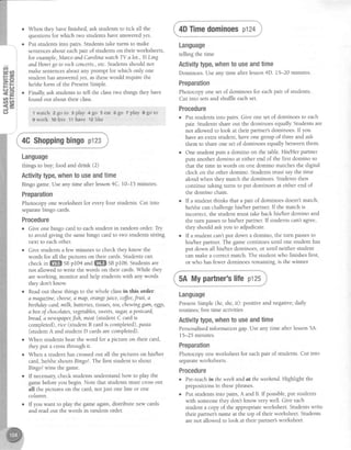 When they havefinished, ask studentsto tick all the
questionsfor which two studentshaveansweredyes.
Put studentsinto pairs. Studentstake turns to make
sentencesabout eachpair of studentson their worksheets,
for example,MarcoandCarolinawatch TV a lot., Yi Ling
andHenrigo to rochconcerts.,etc.Studentsshouldnot
make sentencesabout any prompt for which only one
student hasansweredyes,asthesewould require the
helsheforrn of the PresentSimple.
Finally,ask studentsto tell the classtwo things they have
found out about their class.
lwatch zgoLo rplay 4go 5eat 69o Tplay agoto
9 work 1olive 1'1have 12like
4CShoppingbingoptzs
Language
things to buy; food and drink (2)
Activitytype,whento useandtime
Bingo game.Useany time after lesson4C. 10-15 minutes.
Preparation
Photocopy one worksheet for everyfour students.Cut into
separatebingo cards.
Procedure
o Give one bingo card to eachstudent in random order.Try
to avoid giving the samebingo card to two studentssitting
next to eachother.
o Give studentsa flewminutes to check they know the
words for all the pictures on their cards.Studentscan
check in ffi sn pI04 and ffiffi Snp106. Studens are
not allowed to write the words on their cards.While they
areworking, monitor and help studentswith any words
they dont know.
o Readout thesethings to the whole classin this order:
a magazine,cheese,a map, orangejuice, cofJee,fruit, a
birthdaycard,milh, battenes,tissues,tea,cha,uinggurn, eggs,
abox of chocolates,vegetables,sweets,sugar,a postcard,
bread,anauspaper,fish,meat(student C card is
completed), rice (student B card is completed), pasta
(studentA and student D cardsare completed).
o When studentshear the word for a picture on their card,
they put a crossthrough it.
o When a student hascrossedout all the pictures on his/her
card,hey'sheshouts Bingo!.The first student to shout
Bingo,lwins the game.
o If necessarycheck studentsunderstandhow to play the
gamebeforeyou begin. Note that studens must crossout
all the pictures on the card,not just one line or one
column.
o If you want to play the gameagain,distribute new cards
and read out the words in random order.
Language
telling the time
Activitytype,whento useandtime
Dominoes.Useany time after lesson4D. 15-20 minutes.
Preparation
Photocopy one set of dominoesfor eachpair of students.
Cut into setsand shuffle eachset.
Procedure
o Put studentsinto pairs. Give one set of dominoesto each
pair. Studentsshareout the dominoes equally Studentsare
not allowed to look at their partner'sdominoes.If you
havean extra student,have one group of threeand ask
them to shareone set of dominoesequallybetweenthem.
One student puts a domino on the table.HiVHer partner
puts another domino at either end of the first domino so
that the time in words on one domino matchesthe digital
clock on the other domino. Studentsmust saythe time
aloud when they match the dominoes.Studentsthen
continue taking tums to put dominoesat either end of
the domino chain.
If a student thinks that a pair of dominoesdoesn'tmatch,
he/she can challenge his/her partner. If the match is
incorrect, the student must takeback his/her domino and
the turn passesto his/her partner.Ifstudents cant agree,
they should askyou to adjudicate.
If a student can'tput down a domino, the turn passesto
his/her partner.The gamecontinuesuntil one student has
put down all hiVher dominoes,or until neither student
canmake a correctmatch. The student who finishesfirst,
or who hasfewer dominoesremaining, is the winner.
5A Mypartner'slife pt2s
Language
PresentSimple (he,she,it): positive and negative;daily
routines; free time activities
Activitytype,whento useandtime
Personalisedinformation gap.Useany time after lesson5.{.
15-25 minutes.
Preparation
Photocopy one worksheet for eachpair of students.Cut into
separateworksheets.
Procedure
r Pre-teachin theweehandat theweehand.Highlight the
prepositionsin thesephrases.
o Put studentsinto pairs,A and B. If possible,put students
with someonethey dont know very well. Give each
student a copy of the appropriateworksheet.Studentswrite
their partner'snameat the top of their worksheet.Students
arenot allowed to look at their partner'sworksheet.
 