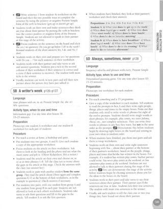 Q/Wrrte sentenceI from student Abworksheet on the
board and elicit the two possibleways to complete the
sentenceby using the positive or negativePresentSimple
form of the verb in brackets(getsup or doesn'tgetup).
Studentswork on their own and make sentencesthey think
are.trueabout their partner by putting the verb in brackets
into the correctpositive or negativeform of the Present
Simple.Studentsarenot allowed to speakto their partner
at this stageof the activiry
J.lZyorut studentson the sentenceon the board and elicit
the yes/ no question:Doyou getup beJore7.00in theweeh?'
Remind studentsof the short answersYes,I do.and No, I
don't.
Studentswork on their own and prepareyes/ no questions
witt'Do you. ?for eachsentenceon their worksheet.
Studentswork with their partner and take turns to ask
and answerquestions.Studentsput a tick in the second
column of their worksheet if their sentenceis correctand
a crossif their sentenceis incorrect The student with more
ticks is the winner.
Finally,studentscanwork in new pairs and tell their new
partner about the person they havejust talked to.
58 A writer'sweek p126-p127
Language
time phraseswith on, in, at;Prcsent Simple (he,she,it):
Wh- questions
Activitytype,whento useandtime
Information gap.Use any time after lesson58.
15-25 minutes.
Preparation
Photocopy one student A worksheet and one student B
worksheet for eachpair of students.
Procedure
r Pre-teacha writer,at home,abookshopandquiet
r Put studentsinto two groups,A and B. Give eachstudent
a copy of the appropriateworksheet.
r Focusstudentson the article on their worksheets.Ask
them to look at the headingand the photo and saywhat the
man'snameandjob is. (Oliver Richardson.He'sa writer.)
r Studentsread the article on their own and chooseon,in
or at in time phrases1-8. Tell the classnot to worry about
the gapsin the article at this stage.Check the answerswith
the class(seeanswerkey).
r Studentswork in pairswith anotherstudentfrom the same
goup. They readthe articleabout Oliver againand complete
questionsb)-{) at the bottom of their worksheets,asin the
examplein questiona). Checkanswersif necessary
. Put studentsinto pairs,with one student from group A and
one student from group B in eachpair. Studentsarenot
allowed to look at eachother'sworksheets.Studentstake
turns to ask their questionsand fill in the gapsin the
article.Tell student A to ask the first question.
When students have finished, they look at their partner's
worksheet and check therr answers.
Pre p o sitio n szin 3 a t 4 In 5 a t 6 a t 7 On 8rn
Student A b) What time does he get up in the week?
c) When does lngrid go to work? d) What time does
Oliver start work? e) Where does he have lunch?
f) What does he do on Saturday morning?
Student B b) When does he have breakfast? c) Where
does Ingrid work? d) What time does Oliver have
lunch? e) What does he do in the evening? f) What
does he do on Saturday afternoon?
; 5DAlways,sometimes,neverpl28
Language
frequencyadverbsand phraseswith every, PresentSimple
Activitytype,whento useandtime
Personalisedguessinggame.Use any time after lesson5D.
15-25 minutes.
Preparation
Photocopy oneworksheet for eachstudent.
Procedure
. Pre-teachsomethinganda TV programme.
o Give a copy of the worksheet to eachstudent. Tell students
to read the promps in box A and then write eight people,
things, placesand times in the empty boxes Point out that
studentsonly needto write words or phrasesfor eight of
the twelve prompts. Studentsshould write singlewords or
short phrases,for example, play tennis,nty sisterJuliana,
cheese,etc.,not completesentences.They canwrite their
words or phrasesin any box they want, but not in the same
order as the prompts JZDerntonstrate this beforestudents
begin by drawing eight boxeson the board and writing in
your own ideasin random order.
o When studentshavefinished, put them into pairs and ask
them to swapworksheets.
o Studentswork on their own and write eight sentences
beginning with You .. about their partner at the bottom
of their partner'sworksheet,basedon the people,things,
olacesand times that he/shehaswritten in the boxes.For
example,if a student haswritten play tennis,his/her partner
could write: Youneverplay tennisqt theweehend.ot You
sometimesplay tennisat theweehend.Studens arenot
allowed to talk to their partnersduring this stageof the
actiyity lQlou can demonstratethis stageof the activity
beforestudentsbegin by eliciting sentencesabout you for
the ideasin the boxes on the board.
. Studentswork in their pairs and take turns to saytheir
sentencesabout their partner.Their partner saysif the
sentencesaretrue or false.Studentstick their true sentences
The student with more true sentencesis the winner.
o Finally, ask eachstudent to tell the classone or two rue
things they havefound out about their partner.
 