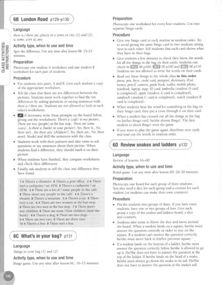 c n l
L u ( n l
= 2 , 1
: r = l
! : C J ]
<El
a t t F l
c i c n ,
<.2, I
CJ
68 LondonRoadp129-p130
Language
thereis / thereare;placesin a town or city (I) and (2),
d, some,alot oJ,any
Activitytype,whento useandtime
Spotthe difference.Useany time afterlesson68. 15-25
mrnutes.
Preparation
Photocopy one student A worksheet and one student B
worksheet for eachpair of students.
Procedure
r Put studenb into pairs,A and B. Give eachstudent a copy
of the appropriateworksheet
r Tell the classthat there areten differencesbetweenthe
pictures.Studentsmust work togetherto find the ten
differencesby askingquestionsor sa)'lngsentenceswith
thereis / thereare.Studentsarenot allowed to look at each
other'sworksheets.
l!/If necessarywrite theseprompts on the board before
giving out the worksheets:Therea (caJe)in my picture,
Therearetwo (people)at thebusstop.,Therearesome
(cqrs).,ls therea (banh)in your picture?,Yes,thereis.,No,
thereisnl.,Are thereany (children)?,Yes,thereare.,No, there
aren't Model and drill the sentenceswith the class.
Studentswork with their partnersand take turns to ask
questionsor saysentencesabout their picture. When
studentsfind a difference,they should mark it on their
plcture.
When studentshavefinished, they compareworksheets
and check their differences.
Finally,ask studentsto tell the classone differencethey
havefound.
l AThere'sa chemisr's.BTheresapostoffice.z AThere
isn't a cashpoint/ an AIM. BThere'sa cashpoint/ an
AIM. 3 A Therearea lot of / sqmepeoplein the caf€.
EThere arent any peoplein the cafe. 4 A There'sa
theatre.BThere'samuseum. 5AThere'sacat.BThere
isrit a cat. 6 A Thereare two women at the bus stop,
BThereare two men at thebus stop. 7 A There arent
any children. BTherearesome/ four children (near the
bank). eA There'sa dog. BTherearetwo dogs.
9 A Therearetwo cars.BTherearethreecars.
ro A Thereba bus. BThereisn't a bus.
Preparation
Photocopy one worksheet for everyfour students Cut into
separatebingo cards.
Procedure
Give one bingo card to eachstudent in random order Tiy
to avoid giving the samebingo card to two studentssitting
next to eachother.Tell studenrsthat eachcardshowswhat
they havein their bags.
Give studentsa few minutes to check they know the words
for all the things in the bag on their cards.Studentscan
checkinffiffi snpi00,ffi SBp100andffi SBpr10.
Studentsarenot allowed to write the words on their cards.
Readout thesethings to the whole classin this order:
purse,pen,lrcys,creditcard,passport,dictionory,iPod,
money,pencil,cdmera,guidebooh,wallet, mobilephone,
notebooh,Iaptop,map,ID card,umbrella(studentD card
is completed),apple(student A card is completed),
sandwich(student C card is completed),watch (student B
cardis completed).
When studentshear the word for something in the bag on
their bingo card, they put a crossthrough it on their card.
When a student hascrossedout all the things in the bag
on his/her bingo card,hdshe shoub Bingol The first
student to shout Bingol wins the game.
If you want to play the gameagain,distribute new cards
and read out the words in random order.
i"6DReviewsnakesandladdersptsz
Language
Reviewoflessons 4A-6D
Activitytype,whentouseandtime
Boardgame.Useany time after lesson6D. 20-30 minutes.
Preparation
Photocopy one board for eachgroup of threestudents.
You alsoneeda dice for eachgroup and a counter for each
student (or studentscan make their own counters).
Procedure
o Put the studentsinto groupsof three.Ifyou haveextra
studenls,haveone or two groupsof four. Give each
group a copy of the snakesand laddersboard,a dice
and counters
Studentstake turns to throw the dice and move around
the board.When a student lands on a square,hdshe must
answerthe question correctly in order to stay on the
square.lf a student cant answerthe question correctly
he/shemust move back to his/her previoussquare.
If a student landson the bottom of a ladder,he/shemust
answerthe questioncorrectlybeforehey'sheis allowed to go
up it. HdShe doesnot haveto answerthe questionat the
top of the ladder If helshelands on the headof a snake,
hey'shemust alwaysgo down the snaketo its tail. HdShe
doesnot haveto answerthe questionat the snake'stail.
i; 6GWhat'sinyourbag?p131
..lr
Language
thingsin your bag(l) and (2)
Activitytype,whento useandtime
Bingo game.Useany time after lesson6C. 10-15 minutes
 