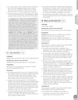 If a student thinks another student's answer is wrong, they
can check in the Language Summaries in the Student's
Book, or ask you to adjudicate. If the answer is wrong,
the student must move back to hisher previous square.
The first student to reach the FINISH square is the winner.
If some groups finish early, they can go through the squares
in irumber order and answer the questions in their groups
r see *;1;ll3$SBp110. 2 in the week, at night' on Monday
I s"" dlll|,iji SBp106. 4 half past six / six thlrty, quarter to
eight / seven forty-five, quarter past three / three fifteen,
nine o'clock / nine 5 always, usua sometimes, not
usually, nevet 6 Monday Tuesday Wednesday Thursday
Friday, Saturday,Sunday 7 Does he like coffee?What
music do you like? I I don't like football. He doesn't have
a car. 9 I never have lunch. He works every day 10have
breakfast, leave home, go to bed 11 1 minute = 60
seconds, I day = 24 hours, I year = 12 months 14 studies,
warches, leaves,goes rs see tUlii;li$^"d liili:flii':SBpll0.
16Yes,there are / No, there aren't. Yes,there is. / No, there
isn't. 18Can you show me on this map? zo Yes,I (we) do /
No, I (we) don't. Yes,she does. / No, she doesn't. 22 I live
here. She likes it. ze Seeiiil;:3:f[lSBpI10. 24 Are there arry
caf6s?There are some shops 26 study languages,have a
car, live in a flat 27 SeeSBp42, 28 in the morning, at
midnight, on Sunday morning 29 does, finishes, likes, has
30Where does your son live? Do you have a car? 31 ten
past four, five Loone, twenty to three, tw'enty past eleven
33 There isn't a market. There aren't any restaurants.
If a student can'tput down a domino, the turn passesto
his/her partner.The gamecontinuesuntil one student has
put down all his/her dominoes,or until neither student
canmake a coffect match. The student who finishesfirst, I
or who hasfewer dominoesremaining, is the winner i
If a pair finishesearly,studentscan take turns to ask each :
other the questionswith you on the dominoesand answer a
for themselves.
78 Whatcantheclassdo?p134
;il**can for ability; abilities
Activitytype,whento useandtime
Classsurvey Useany time after lesson78. 10-15 minutes.
Preparation
Procedure A: photocopy one worksheet for everytwelve
studentsin the class.Cut into separatecards
Procedure B: photocopy one worksheet for everyfour
studentsin the class.Cut into separatecards.Keep eachset
of cardsseparate.
ProcedureA
This procedureis suitablefor smaller classesand for classes
where studentscan move around the room.
o Pre-teachamusicalinstruma'LLamotorbihe,metres,
bachgammon,chess,golf, ahorse andrun by using photos,
board illustrations, mime, examplesor translation.
o Give one card to eachstudent If you havemore than
twelve studentsin the class,give out duplicate cards.Tell
the classthat they must find out the number of students
who can do the activity on the cardby talking to every
personin the class.
o Studentswork on their own and make a questionwith
you to askother students.Tell studentsthat they make
this questionvith Canyou... + the phrasein bold on their
card.For example,a student with cardA should askCan
youplay amusicalinstrument?,etc.
. Studentsmove around the room and ask their questions.
Studentsshould talk to all the studentsin the classif
possible.Beforethey begin, tell studentsto keep a record
of how many people sayyes anldno to their question on
the back of their cardsor in their notebooks.
o When they havefinished, studentscompletethe sentence
on their cardby writing a number in the gap.Finally,ask
eachstudent to tell the classthe result of their surveyby
readingthe sentencefrom their card.For example,a
student with cardA might say.Four studentsin the class
canplay a musicalinstrument.
ProcedureB
This procedureis suitablefor largerclassesand for classes
where studentscan'tmove around the room.
o Pre-teachthe new vocabularyasin procedureA.
r Put studentsinto groups of four. If you haveextra
students,have one or two groups of five.
(3
z,>
28
= D
H9
5=
z,=
a m
ttt
'i 7A llikedominoesp133i
Language
things you like and don't like; lihe, love,hate;objectpronouns
Activitytype,whento useandtime
Dominoes.Useany time after lesson74. 15-20 minutes
Preparation
Photocopy one set of dominoesfor eachpair of students.
Cut into setsand shuffle eachset.
Procedure
o Put studentsinto pairs. Give one set of dominoes to each
pair. Studentsshareout the dominoes equally Studentsare
not allowed to look at their partner'sdominoes' If you
havean extra student, have one group of threeand ask
them to shareone set of dominoesbetweenthem.
o Studentswork with their partners.One student puts a
domino on the table.His/Her partner puts another domino
at either end of the first domino so that the question and
the short answeron the two dominoesmatch. Students
must saythe question and answeraloud when they match
the dominoes.Studentsthen continue taking turns to put
dominoesat either end of the domino chain.
o lf a student thinks that a pair of dominoesdoesn'tmatch,
hdshe can challengehis/her partner. If the match is
incorrect, the student must takeback his/her domino and
the turn passesto his/her partner.
 
