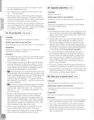 cn
t! gD
tr=
>=
Eq<8,
AE<.2,
(J
o Give eachgroup a set of 12 cards.Ask studens to share
the cardsequallybetweenthem.
Give studentstime to preparetheir questionswith Can
you ... ?asin procedureA.
Studens take turns to ask the other peoplein the group
their questions.Beforethey begin, tell studens to keep a
record of how many people sayyes andno to eachquestion
on the back of their cardsor in their notebooks.
When they havefinished, ask eachstudent to tell the class
one or two things they havefound out about their group.
For example,a student with cardA might say'.Four students
in our groupcanplay a musicalinsttument.
Language
asking for and giving directions;prepositionsofplace
Activitytype,whentouseandtime
Information gap.Useany time after lesson7C. 15-25 minutes.
Preparation
Photocopy one student A worksheet and one student B
worksheet for eachpair of students.
Procedure
. Put studentsinto pairs,A and B. Give eachstudent a copy
of the appropriateworksheet. Studentsarenot allowed to
look at eachother'sworksheets.
o Tell the studentsthat they areat * on the map. Students
must ask their partner for directions to placesl-5 in the
box at the top of their worksheets.Also explain that the
placesshadedin grey (the park, the shopping centre,the
station and the supermarket)are on both maps.
. qBefore they begin, elicit the questionsthey need to ask
for the first placeon eachworksheet and write them on the
board, underlining the ands'.F-xcuseme.Wherethecinerna?
andExcuseme.Is thereabanh near here?.Point out that
studentsshould use.Wherelthe... ?for placeswith theon
their worksheets,and ls therea ... nearhere?for placeswith
a on their workshees.
. lg If necessarywrite the following prompts on the board
to help studentsdunng the activity: Go alongthis roadand
turnleft/nght.,That (NewStreet).,The...is ontheleJt/
nght,nextto ..., The...is on theleft/ nght,opposite...,Itl
overthere,nearthe....
r Srudentswork with their partner and take turns to ask
directions to the placesat the top of their worksheets.
StudentA asksthe first question.Encouragestudentsto
refer to the placesshadedin grey on both mapsif possible.
Also remind them to thank their partner each time he/she
givesdirections.Studentsarenot allowed to look at each
other'sworksheetsat this stageof the activiry.
r When a student thinks he/shehasidentified the correct
location, he/sheshould write the placeon the map.
, When studentshavefinished, they compareworksheets
and seeif they have-identifiedthe placescorrectly
8A Oppositeadjectivespt3z
Language
adjectives(1) and (2)
Activitytype,whentouseandtime
Pelmanism.Useany time after lesson8A. 10-20 minutes.
Preparation
Photocopy one worksheet for eachgroup of threestudents
Cut into sets.Shuffleeachset.
Procedure
Put studentsinto groups of three.Give eachgroup a set of
cards.Ask them to spread the cards out face-down on the
table in front of them, with the small carfu on the left and
the big cardson the right.
Studens take turns to turn over one small card and one
big card.If a student thinks that the adjectiveson the
two cardsare opposites,he/shesaysa sentencefor each
adjective.If the student is correct,he/shekeepsthe pair
of cardsand hasanother turn. If the student thinks that the
two words arenot opposites,he/sheputs both cardsback
on the table face-down in exactly the same place.
If a student thinks that another student'scardsaren'ta
pair of oppositeadjectivesor one of hiVher sentencesis
incorrect, he/shecan challengehim/her. If studentscan't
agree,they can askyou to adjudicate.If the cardsaren't
a pair of oppositeadjectivesor one of the sentencesis
incorrect, the student puts the cardsback and the turn
passesto the next student.
The activity continuesuntil all the oppositeadjectivesare
matchedup. The studentwho collecs the most cardswins.
If a group finishesearly,studens can testeachother on the
adjectivesby taking turns to hold up a card and asking the
other studentsto say the oppositeadjective.
8B Wereyouorweren'tyou?p138
Language
past time phrases;PastSimple of be;wasborn/ wereborn
Activitytype,whento useandtime
'Find someonewho' activitv Useanv time after lesson88.
15-25 minutes.
Preparation
Photocopy one worksheet for eachstudent.
Procedure
o Teachstudentshow we saythe 1980s(thenineteeneighties).
Also check studentsrememberabus, a train anddiffetent.
o Give a copy of the worksheet to eachstudent. Students
work on their own and choosethe correctword for each
time phrasein the first column. Studens can compare
answersin pairs beforeyou check answerswith the whole
class(seeanswerkey).
7Glt'sontheleft p135-p136
 