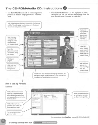 The CD-ROM/Audio GD: lnstruction= ffi
o Usethe CD-ROIWAudioCD in your computerto
practiseall the new languagefrom the Student's
Book.
o Usethe CD-ROIv{/AudioCD in CD playersat home
or in your car.Youcanpractise the languagefrom the
RealWorldlessons(lessonC in eachunit).
Lookat theLanguageSummaryrreferencefortheCrammar
andRealWorldlanguageyouhavelearnedinthelessons.
Youcanatsoaddvourownnotes.
Practisethe
[anguagefrom
theStudent's
Bookinover
200different
activities.
Read,listenand
recordyourself
sayinganyword
orphrasefrom
theStudent'sBook
Listenand
recordyourself
sayingexample
sentencesand
wordsfromthe
Student'sBook.
' - - . c 1 _
Learnthe
phonemicsymbots
andpractisesaying
thesounds.
Fl.5JRt.9 At n Fdy
Hl lllR:,18 #.r{ffiei
Makeyour own
Iesfsfrom over
500questions.
Watchvideoclipswhichreryclelanguagelearnedinthe
RealWorldlessonsinthecontextof astory.Youcanalso
recordyourselfspeakingtheconversations.
Howto Hsellty Porttolio
Grammar
Clickon the Crammartabto
openthe Gnmmar sueen.lt
givesatlthe informationfrom
the LanguageSummariesin the
Student'sBook.
Whenyouareworkingon
anactivity,youcanclick
onGrammarto gethetp.
. ? ? he {!!osuh4: neq.tile
.1 I tr 1:in$laf)r wh
Clickon the nameof a
grammarareato findthe
informationyou need.
Two screenshotsfrom face2faceStarterCD-ROM/Audio CD
@CambridgeUniversityPress2009
 