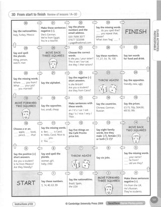 i 3DFromstarttofinishReviewoflessons1A-3D;
-oF
- D
o a n
1 U '
P>
xo= - l
F=
Hd
Saythe missingwords.
do you spetlthat?
_,._____you repeatthat,
o[ease?
Whatdoes'bag' ?
FINI5H
Saythe phone
numbersandthe
emaiIaddress.
o2076993077
01677322098
c.page@webmait.com
Makethese sentences
negative (-).
She'sCerman.
We'refrom Egypt.
You'rea teacher.
Saytfrenationalities.
Italy,Turkey,Mexico
Saythese numbers.
1 1 , 2 7 , 5 4 , 7 6 , 1 0 0
Sayten words
for food and drink.lssheyou/ yoursister?
Thisisuze/ ourcat.
Arethey/ their actors?
ffi
the correcMOVEBACK
THREE5QUARES
rr@
Sayandspell
the plurats.
thing,person,
watcn,man
Saythe opposites.
friendly,newugty
THROWA6AIN!
@ffi
Saythe negative (-)
short answers.
lssheBritish?
Areyou a student?
Arethey from Cairo?
Saythe alphabet.
Saythe missingwords.
Where.--.----youfrom?
What yourjob?
________youmarried?
Saythe prices.
f.3.75,50p,564.00,
€8.50,99c
Saythe countries.
Chinese,Cerman,
Russian
Saythe opposites.
hot,sma[[,cheap
Make sentenceswith
these words.
an / lt's / car/ old .
dog / is I niceI very/
Their.
ffi
MOVEBACK
TWOSQUARE
/
ffi'$ U /
el
Sayeightfamity
words.Arethey
mate(d),femate(9)
or both(9 d)?
Sayfive things on
the Caf6 Pronto
price [ist.
Saythe missingwords.
A Ben,________isCarol.
B Helto,Carot.Niceto
vou.
C You
Choosea or an.
aoole, book,
oencil, iPod
Saythe missingwords.
_______,yourname?
hefrom?
., otdarethey?
Saysixjobs.
THROWA6AIN!
woman,gir[,
baby,chitd
Saythe positive(+)
shortanswers.
Areyoua student?
lshefromMexico?
Aretheyfriendly?
Makethesesentences
negative(-).
l'mfromtheUK.
He'sRussian.
They'restudents.
Saythe nationalities.
Brazi[,Spain,
theUSA
Saythesenumbers.
5,14,40,63,99START
( lnstructionsp103) @CambridgeUniversityPress2009
 