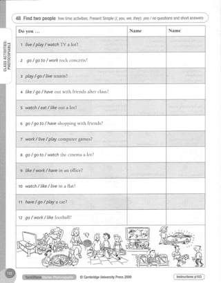 E=F lll
= < (
EB
Et( n F
( n Q
<-J 4
CJ
{ aB Findtwo peoplefreetimeactivities;PresentSimple(1,you,we,they):yes/ noquestionsandshortanswers..."'
Do you . Name Name
t live/ play / watch TV a lot?
2 go / go to / workrock concerts?
z play/ go/ Iivetennis?
+ like/ go / have out with friends after class?
s watchI eat/ /ike out a lot?
6 go / go to / haveshoppingwith friends?
7 work/ Iive/ play computer games?
8 go / go to / watch the cinemaa lot?
g like/ work/ havein an office?
10 watch/ Iike/ live tn a ilat?.
11 have/go/playacarT
iz go / work/ Iikefootball?
Instructionsp103@CambridgeUniversityPress2009
 