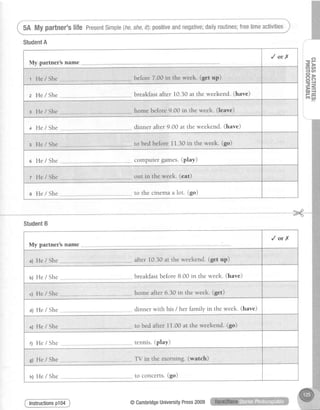 5A My partner'slife PresentSimple(he,she,/f):positiveandnegative;dailyroutines;freetimeactivities
StudentA
Mw.narfner?s name
/orX
t He / She - --..-before7.00 in the week. (get up)
z He/She breakfastafter 10.30at the weekend.(have)
home before9.00 in the week. (leave)z He/She
+ He / She dinner after 9.00 at the weekend.(have)
s He / She .,- to bedbefore1i.30 in the week. (go)
o He/She computer games.(play)
t He / She -.-- -.,out in the week' (eat)
e He/She -..,.-.to the cinema a lot. (go)
f,
T' r-
- >
aa,
{ e n
=>
- 6
= -,1
F5E =
irr#
StudentB
M rfrrPr's nelne
/orX
a) He / She "-. after 10.30at the weekend.(get up)
b) He / She breakfastbefore8.00 in the week. (have)
c) He / She .,-, home after 6.30 in the week' (get)
a) He / She dinner with his / her family in the week. (have)
to bed after 11,00at the weekend.(go)e) He / She
f) He / She tennis. (ptay)
c) He / She ",,.,.TV in the morning. (watch)
to concerts. (go)tr) He / She
lnstructionsp104 @CambridgeUniversityPress2009
 