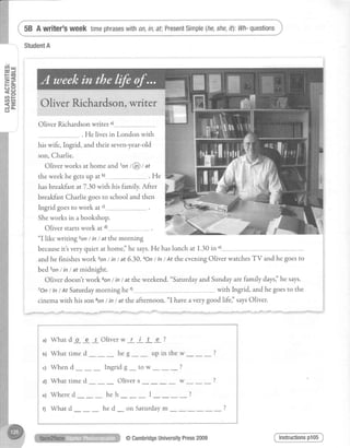 week timephraseswith0n,in,af;PresentSimple(he,she,
Oliver Richardsonwrites')
. He livesin London with
his wife, Ingrid, and their seven-year-old
son.Charlie.
Oliver works at home rndton t@ t at
the week he getsup at u) . He
hasbreakfastat7.30 with his family.After
breakfastCharliegoesto schooland then
Ingrid goesto work at')--.--
Sheworks in abookshop.
Oliver startswork at d)-----------------
'I
like writing zonI in / at the morning
becauseitt veryquiet at homei'he says.He haslunch at 1.30in ")
andhe finisheswork 3onI int at 6.30.4On/ tn/ At theeveningOliver watchesTV and he goesto
bed 5on/ inI at midnight.
Oliver doesn'rwork 6on/ in/ at the weekend."saturdayand Sundayarefamily daysi'hesays.
7On/ ln/ At Saturdaymorning he r) with Ingrid, andhe goesto the
cinemawith his son 8on/ in / at the afternoon. "I haveavery good lifei' saysOliver.
a1Whatd o e s Oliverw r i t e ?
u) Whattimed - heg-- upinthew---?
c) When d ___ Ingridg _ to w--- ?
a1Whattimed _ Olivers-- w---?
e) Whered--- heh--- I- _ - - ?
t; What d___ he d_ on Saturdaym
Instructionsp105@CambridgeUniversityPress2009
 