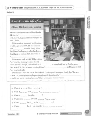 58 A writer's week timephraseswith0n,in,af;PresentSimple(he,she,it):Wh-questions
StudentB
Oliver Richardsonwrites children'sbooks.
He livesin')
Oliver Ricl I Y Y t
l-P
at b)
in a small cafeandhe finisheswork
with hiswife,lngrid, and their seven-year-old
son,Charlie.
Oliver works at home and tonl@/ at the
weekhe getsup at7.00. He hasbreakfast
with his family. After
breakfastCharlie goesto schooland then
Ingrid goesto work at 8.30.Sheworks in
c)
Oliver startswork at8.45."I like writing
zon/ inI at themorning becauseit'svery
quiet at homei'he says.He haslunch at d)--..
ton/ int at 6.30.aOn/ tn/ At theeveningOliver and he goesto bed
son/ in/ at midnight.
Oliver doesn'rwork 6on/ in/ at theweekend."saturdayand Sundayarefamily daysl'hesays'
7on/ In/ At Saturdaymorning he goesshoppingwith Ingrid, and he t)
, wirh his son lon I in/ at the afternoon. "I haveavery good lifej' saysOliver.
a) Whered o e s Oliverl i v e?
u) Whend--- heh--- b- ---?
c) Whered--- Ingridw--- ?
a) Whattimed - Oliverh--- l----?
e) Whatd--- hed- inthee- --g?
fl What d--- he d- on Saturdaya
Instructionsp105 @CambridgeUniversityPress2009
 