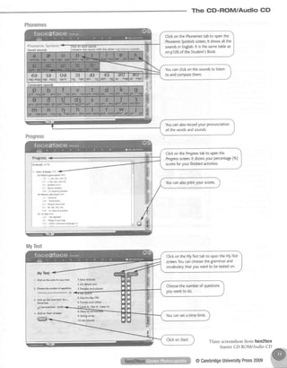 The CD-ROM/Audio GD
Phonemes
ClickonthePhonemestabto openthe
PhonemicSymbolsscreen.lt showsa[[the
soundsinEngtish.lt isthesametableas
onp126oftheStudent'sBook.Vowel sounds Connparettp sund with th€ sther higtdtshtFdsaunds
Youcanclickon the soundsto listen
to andcomoarethem.
Youcanalsorecordyourpronunciation
ofthewordsandsounds.
CtickontheProgresstabto oPenthe
Progressscreen.lt showsyourpercentage(%)
scoresforyourfinishedactivities.
Youcanalsoprintyourscores.
MyTest
Three screenshotsfrom face2faee
StarterCD-ROM/Audio CD
@CambridgeUniversityPress2009
 