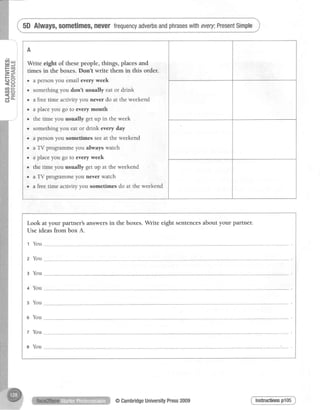 :
I
;
u t i
6 i
<i
G I
o i
C J i
o i
F l
cri
-)
o - i
l
i
l
cn
|tI
=
CJ
v,
ct
CJ
5D Always,sometimes,neverfrequencyadverbsandphraseswithevery;PresentSimple
A
Write eight of these people, things, places and
times in the boxes. Don't write them in this order.
. a person you email every week
. something you don't usually eat or drink
. a free time activity you never do at the weekend
. a place you go to every month
o the time you usually get up in the week
o something you eat or drink every day
. a person you sometimes seeat the weekend
o a TV programme you always watch
. aplace you go to every week
r the time you usually get up at the weekend
o a TV programme you never watch
. a free time activity you sometimes do at the weekend
Look at your partner's answersin the boxes.Write eight sentencesabout your partner.
Use ideas from box A.
t You
2 You
g You
+ You
s You
e You
z You
e You
Insfrnctiomp105@CambridgeUniversityPress2009
 