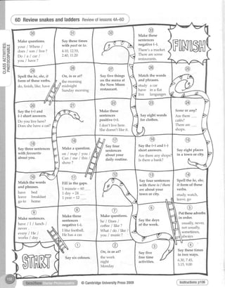 Reviewsnakes
l4ut
= J
F O
=S-r
tr (5
= c )
( n F
uto
<-J O -
CJ
F[NilsH
Make these
sentences
negative (-).
There's a market.
There are some
restaurants.
Make questions.
your lWhere /
does/ son / live ?
Dolalcarl
you / have?
Saythesetimes
wilhpast or to.
4.10,72.55,
2.40,11..20
Match the words
and phrases.
study a car
have in a flat
live languages
On, in or at?
the morning
midnight
Sunday morning
Say five things
on the menu at
the New Moon
restaurant.
Spell the he,she,it
form of theseverbs.
do, finistu like, have
Someor any?
Are there ----...-
caf6s?
Thereare
shops.
Sayeight words
for clothes.
Make these
sentences
positive (+).
I don t live here.
She doesn't like it.
Saythe (+) and
(-) short answers.
Do you live here?
Doesshehavea cat?
Sayeight places
in a town or city.
Say the (+) and (-)
short answers.
Are thereany shops?
Is there abank?
Make a question.
o n / m a p l y o u l
Can/me l*nsl
Sayfour
sentences
about your
daily routine.
Saythree sentences
withfaaourite
about vou.
Spell the he,she,
it forn of these
verbs.
study,watch,
leave,go
Sayfour sentences
withthere is I there
are aboutyour
town or city.
1minute:60 ....
L day= 24.....
1year: 12 .......
Match the words
and phrases.
have bed
leave breakfast
go to home
Puttheseadverbs
in order.
usually, nevet
not usually,
sometimes,
Saythe days
of the week.
@
Make these
sentences
negative(-).
I like football.
He hasa car.
Make questions.
he / Does/
coffee/ like ?
zVhat/ do llke I
you / music ?
Make sentences.
h a v e / I l l u n c h l
never .
everylHe I
works I day.
Saythesetimes
in two ways.
6.30,7.45,
3.15,9.00
Sayfive
freetime
activities.
oOn,in or af?
the week
night
Monday
Saysix colours.
@CambridgeUniversityPress2009
andladdersReviewoflessons4A-6D
Instructionsp106
 