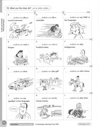 {, 78 Whatcantheclassdo?canforability;abilities,}*"-",-*"*,
A
studentsconployo
musicolinstrument.
D
studentsconcooko
losogne.
G
studentscondrive.
J
studentsconsoy
'goodbye'in fourlonguoges.
P==g
tr*
?Et n F
t t o
<-J O -
c)
-X- >4,/A /Aning lnc i
studentsconrideo i studentsconsoy'hello' in
motorbike.
i studentsconswimo i
i r t r
i hunoredmeres.
i
H
studentsconploygolf.
*m
*
studentscon run for
twenty minulres.
ffi v
' | ,.1&-*'
@CambridgeUniversityPress2009
fourlonguoges.
studentsconploy
bockgommon.
studentsconrideo horse.
studentscon ploy chess,
 