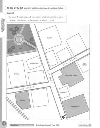 7G lt's onthe left askingforandgivingdirections;prepositionsofplace
!4 ur
= J
F 6
=S
-r
-o
= c )
(n j-
cno
<-J O -
C.)
StudentB
You are at & on the map. Ask your partner for directions to theseplaces.
t a bank z the theatre 3 the museum + a hotel s a caf€.
o
A
-z-
f
o
v
o
ffi-#
chemist's
@CambridgeUniversi$Press2009
 