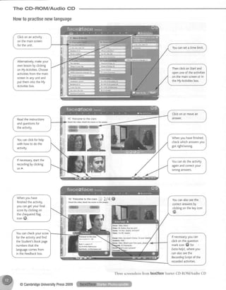 The CD-ROM/Audio CD
Howto practisenewlanguage
Ctickon an activity
on the mainscreen
for the unit.
Alternatively,makeyour
ownlessonbycticking
onMyActivities.Choose
activitiesfromthemain
screeninanyunitand
putthemintotheMy
Activitiesbox.
Thenclickon Starfand
openoneof the activities
on the mainscreenor in
the My Activitiesbox.
tC Welcomet0 th€ cldss
Wa!.h the frd6- hkh the mms to the Fpl€-
w
ffi
Readtheinstructions
andquestionsfor
theactivity.
Whenyou havefinished,
checkwhichanswersyou
got right/wrong.
Youcanclickfor help
with howto do the
activity.
lf necessarlr,startthe
recordingbycticking
on>.
Youcando the activity
againandcorrectyour
wrong answers.
Whenyou have
finishedthe activity,
you cangetyour final
scoreby clickingon
the chequeredflag
iconffi.
lc We{cometothe€tasstJ 3.14 ffi
w'kh the dd€o. ltutd' tha Effi to th€ p€6pte-
Youcanalsoseethe
correctanswersDy
clickingonthekeyicon
ffi
Emffi Hetbo. Hels.
H€les Hi. Ema f{sw are yN?
EhH l'mffne, thanks AndyEil?
H€l€* l'mOX, thank5,
Efiffi Hetlo, hlyflffie's EEma. l'mpur
strdens He{to.
Efrm Het{E. ffiat's vDsr fiEt nare.
Youcancheckyour score
for the activityandfind
the Student'sBookpage
numbersthat the
languagecomesfrom
in the Feedbackbox.
lf necessary,youcan
clickonthequestion
markicon@ for
Extrahelp!,whereyou
canalsoseethe
RecordingScriptof the
recordedactivities.
@CambridgeUniversityPress2009
Three screenshotsfrom face2faceShrter CD-ROM/Audio CD
 