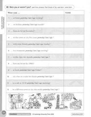 Wereyouorweren'tyou?pasttimephrases;PastSimpleolbe;wasbornI wereborn j
!r{ t.Ll
= J
t- Gl
=<
- - &
ti c:
tn a-
c n a
< E
J a -
(J
Were you NAME
1 at home yesterday/ last/ ago evening?
2 ... on holidayyesterday/ last/ agomonth?
3 born on/ in/ at December?
4 in this town or city five yearsyesterday/ last/ ago?
5 with somefriendsyesterdayI last/ agoSunday?
6 in a restaurantyesterday/ last/ ago evening?
7 in this classtwo months yesterday/ Iast/ ago ?
8 born on/ in/ at the 1980s?
9 at workyesterday/ Iast/ agoFriday?
10 ... on a bus or a train two hours yesterday/ last/ ago ?
11 in a cafeat 10.30yesterdayI last/ agomorning?
12 ... in a different town or city two weeks yesterday/ last/ ago ?

@
Instructionsp108@CambridgeUniversityPress2009
 