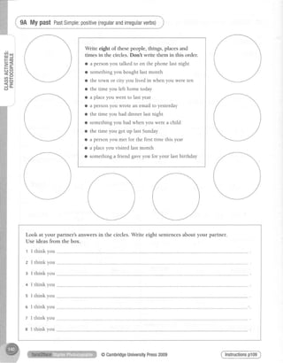E=F E
==
tr*.
HE:U) t-
at,o
< - i
d"l
9A My p?St PastSimple:positive(regularandinegularverbs)
Write eigfrt of these people, things, places and
times in the circles. Dont write them in this order.
o a personyou talked to on the phone last night
o somethingyou bought last month
o the town or city you lived in when you were ten
o the time you left home today
o a placeyou went to lastyear
a a person you wrote an email to yesterday
o the time you had dinner last night
o somethingyou had when you were a child
o the time you got up last Sunday
o a person you met for the first time this year
o a placeyou visited last month
a something a friend gaveyou for your last birthday
Look at your partner'sanswersin the circles. Write eight sentencesabout your partner.
Use ideas from the box.
1 I think you
@CambridgeUniversityPress2009
 