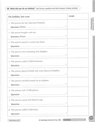 98 Whatdidyoudo on holiday?PastSimple:questionsandshortanswers;holidayactivities
On holiday last year NAME
r This personmet the American President.
A,,^-+i^-. Did vntt
)
Y
z This personbought a tuk-tuk.
A"ocrinn. Did ttott
2
Y
r This personstayedin a seven-starhotel.
flrracfinrr.
?
x
+ This personwent swimming with dolphins.
A"ac+inn.
?
Y
s This personcycled13,000kilometres.
A " o c f i n n .
?
Y
o This personplayedfootball with somefamousfootballers.
frrocfinn.
2
Y
z This persontravelledaround on an elephant.
(lrrac.finn. ' ?
e This persontook 15,000Photos.
(lrrpc.finn.
)
s This personstayedwith Daniel Craig.
flrracfinn.
<
ro Thispersonwalked4,000miles.
A'rac+inn.
2
<q!Jrrv
-P- D
OU'
1V'
P>;i c':,
=-{
F=E D {
fr4
lnstructionsp109 @CambridgeUniversityPress2009
 