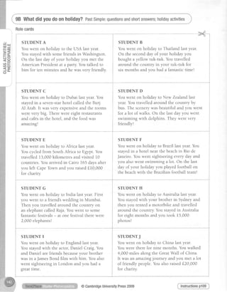 P=:=<'
tr*
HEttl l- :
ctta )
< - l
dt.
98 Whatdidyoudo on holiday?PastSimple:questionsandshortanswers;holidayactivities
i srunENTA i sruDENTB
i Vouwent on holiday to the USA last year. i Vouwent on holiday to Thailand last year.
j Vou stayedwith somefriends in Washington. i O" the secondday of your holid^y you
i Or the last day of your holiday yorrmet the i bought a yellow tuk-tuk. You travelled
i American Presidentat a party.You talked to i around the country in your tuk-tuk for
i him for ten minutes and he wasvery friendly. j six months and you had a fantastictime!
i
i i
---i----------
. l
i STUDENT C i STUDENT D
i Youwent on holiday to Dubai last year.You i Youwent on holiday to New Zealandlast
i ,
i stayedin a seven-starhotel calledthe Burj i year.You travelledaround the country by
i et Arab.It wasvery expensiveand the rooms i bus. The scenerywasbeautiful and you went
t _
j were very big. Therewere eight restaurants j for a lot of walks. On the last day you went
i and caf6sin the hotel, and the food was i swimming with dolphins. They werevery
i arrrazing! i friendly!
i STUDENT E
for charity. i the beach with the Brazllian lootball team!
STUDENTE i STUNNNTF
i
Youwent on holiday to Africa last year. i Youwent on holiday toBrazll lastyear.You
You cycledfrom SouthAfrica to Egypt.You i stayedin a hotel near the beachin Rio de
travelled 13,000kilometres and visited 10 i Janeiro.Youwent sightseeingeveryday and
countries.You arrived in Cairo 165 daysafter i yon alsowent swimming a lot. On the last
you left CapeTown and you raisedf 10,000 i duyof your holiday you played football on
STUDENT G
Youwent on holiday to India last year.First
you went to a friends wedding in Mumbai.
Then you travelledaround the country on
an elephantcalledRaja.Youwent to some
fantastic festivals- at one festival there were
2,000elephants!
STUDENT I
Youwent on holiday to Englandlastyear.
You stayedwith the actor,Daniel Craig.You
and Daniel arefriendsbecauseyour brother
was in aJamesBond film with him. You also
went sightseeingin London and you had a
greattlme.
STUDENT H
Youwent on holiday to Australialastyear.
Youstayedwith your brother in Sydneyand
then you rented a motorbike and travelled
around the country.You stayedin Australia
for eight months and you took 15,000
photos!
STUDENTJ
Youwent on holiday to China last year.
Youwere therefor nine months. Youwalked
4,000 miles along the GreatWall of China.
It was an arnazingjourney and you met a lot
of friendly people.You alsoraisedf20,000
for charity.
Instructionspl09@CambridgeUniversityPress2009
 