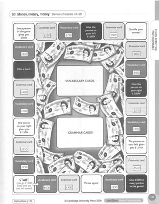 Everyperson
in the game
givesyou
f500!
Doubleyour
money!
7**"":
-av
.:{
rEd
Grammarcard
Theperson
on your right
givesyou
f 1,500!
Grammarcard
@
Thepersonon
your left gives
you f1,500!
,ptffiY
Crammarcard
Throwagain!
Grammarcard
@
Grammarcard
@
.ddr|!!E?s,f**e",!JJ@
i 9DMoney,money,money!ffi;**,;"i
,IP
rt>: oc/l
1 -lU,
iEEF=
Hf
lnstructionsp110 @CambridgeUniversityPress2009
 