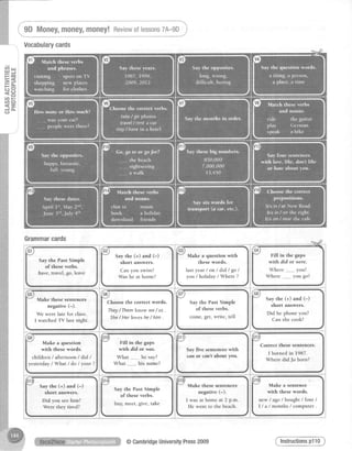 Fg=g
= A
t;o
= C J
ct)tsg , Q
<-J a -
C-]
i_SOUoney,money,money!Reviewoflessons7A-9D,j
Grammarcards
G1
Say the Past Simple
of these verbs.
have, travel, go, leave
G6
Choose the correct words.
They/ Themknow we / us .
She/ Her loves he / him .
G3
Make a question with
these words.
Iastyear / on / did / go /
you / holiday / Where ?
G8
Say the (+) and (-)
short answers.
Did he phone you?
Can she cook?
Correct these sentences.
I borned in 1987.
Where did Jo born?
Make a sentence
with these words.
new / ago / bought / four /
I / a / m o n t h s / c o m p u t e r -
G5
Make these sentences
negative (-).
We were late for class.
I watched TV last night.
G9
Make a question
with these words.
children / afternoon / did /
yesterday / What / do / your ?
Fill in the gaps
wirh Aid or w4s.
What _______,he say?
What his name?
Say the (+) and (-)
short answers.
Did you seehim?
Were they tired?
Say the Past Simple
of these verbs.
buy, meet, give, take
Vocabularycards
G2
Say the (+) and (-)
short answers.
Can you swim?
Was he at home?
@CambridgeUniversityPress2009
 