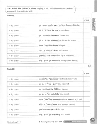 StudentA
10B Guessyourpartner'sfuture begoingto:.yeslnoquestionsandshortanswers;
phraseswithhave,watch,go,goto
Instructionsp111
-P-.4
1 A
PD
=-{
F=
Hd
/orX
r My parrner ... go/ have/ watcha pafty on his or her next birthday.
z My partner go to / go / play the gym next weekend.
s My partner ... go / Iook / watch the news this evening.
+ My partner . go to / go / get shopping for clothesthis month.
s My partner ..-.--move/ stay/ havehousenext year.
e My partner visit/ go/ stayin a hotel next month.
t My partner get/ do/ havehome before7 p.*. tomorrow:
e My parrner stay/ go to / get bed beforemidnight this evening.
StudentB
/orX
r My parrner ,, watch/ have/ go dinner with friends next Friday.
z My partner go to / go / play a patty next weekend.
s My partner ,. go / look/ watch a DVD this evening.
+ My partner -. go to / go/ get on holiday next month.
s My partner move/ stay/ haveto another city or country next year.
s My partner visit/ go/ stay at home next Saturdayevening.
z My partner get/ do/ havemarried this year.
s My partner stay/ go to / get a wedding next month'
@CambridgeUniversityPress2009
 