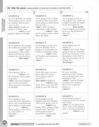10GAfterthe course sayinggoodbyeandgoodluck;begoingto;questionwords
( n o I
{ E i
do- i
STUDENT A
It's your birthday on Sunday
You'regoing to have a parly
at a famousclub in your
town or clty. ......
(how many?) peopleare
going to be there.And
(who?) ts / are
going to play at midnight!
STUDENT D
You'regoing to sail around
the world next month with
(who?). You're
also going to make a film -
about your journey. You're
going to be awayfor about
. (how long?).
STUDENT G
You'regoing to fly to
(where?) for
the weekend.You'regoing
(who?) and you're going to
stayin a five-starhotel.
You'regoing to comeback
on Monday.
STUDENTJ
You',regoing to start
university next September.
You'revery excitedbecause
you're going to study music
at-.--,,....-..-..--..(where?).
You'regoing to comeback
to your country ln
December
(why?).
STUDENT B
You'regoing to fly to Nepal
tomorrow Then next week
you're going to climb Mount
Everestwith ...
(who?). You'regoing to
comeback to this country
. (when?). Then
you're going to write a book
about the climb.
STUDENT C
You'regoing to move to
Los Angelesnext week.You
bought LeonardodiCaprio's
houselast month for
"..(how much?).
And in August you're going
to be in a big Holllwood
film with
(who?).
STUDENT E
You'regoing to start a new
job next Monday.You're
going to be ajournalist for
a famousnewspapercalled
(what?). And
on Tuesdayyou're going to
rntervlew
(who?).
STUDENT F
You'regoing to go on
holiday to ...........-..--..--.........
(where?) next week. You're
going to stayin a beautiful
hotel near the beach.You're
alsogoing to learn how to
dive. You'regoing to be on
holidayfor,,. ..
(how long?).
concertforto go with j concertfor ...
STUDENT H
You'rethe singerin a rock
band calledNo Future.
You'regoing to play a
(how many?) peoplein
(where?) next
week.Therewere only 200
peopleat your last concert!
STUDENT I
It'syour wedding
anniversary next Tuesday.
You are going to buy your
husbandor wife
(what?). And on Tuesday
eveningyou're going to
havea very expensive
dinner at ..--...-..--.........--
(where?).
STUDENT K
You'regoing to do an
English exam next Monday.
Then you're going to fly to
. (where?) on
Friday.You'regoing to study
English there,and then
you're going to travel
around the country with
(who?).
STUDENT L
You'regoing to open a
restaurantin the city centre
next Friday. ... .
(who?) rs/ aregoing to be
there! Then you're going to
opena secondrestaurantin
." (where?) next
month.
Instructionsp111@CambridgeUniversityPress2009
 