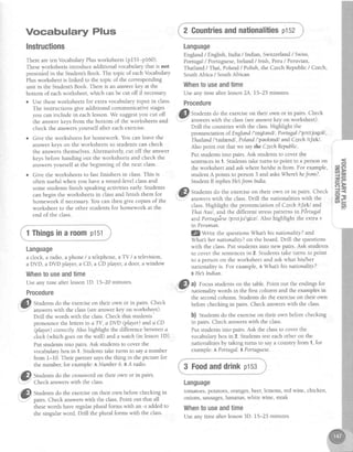 Vocabulary Plus
Instructions
There are ten VocabularyPlusworksheets(p15f-p160).
Theseworksheetsintroduce additional vocabulary that is not
preseniedin the Student'sBook. The topic of eachVocabulary
Plus worksheet is linked to the topic of the corresponding
unit in the Student'sBook. There is an answerkey at the
bottom of eachworksheet,which canbe cut off if necessary
r Use theseworksheets for extra vocabulary input in class.
The instructions give additional communicative stages
you can include in eachlesson.We suggestyou cut off
the answer keys from the bottom of the worksheets and
check the answersyourself after each exercise.
o Give the worksheets for homework. You can leave the
answer keys on the worksheets so students can check
the answersthemselves.Alternatively, cut off the answer
keys before handing out the worksheets and check the
answersyourself at the beginning of the next class.
o Give the worksheets to fast finishers in class.This is
often useful when you have a mixed-level classand
some students finish speaking activities early.Students
can begin the worksheets in classand finish them for
homework if necessary.You can then give copies of the
worksheet to the other students for homework at the
end of the class.
Language
a clock, aradio,a phone/a telephone,aTY /a television,
a DVD, a DVD player,a CD, a CD player,a door, a window
Whentouseandtime
Useany time after lessonID. 15-20 minutes.
Procedure
."i!p Suden" dg.rh: exerciseon their own or in pairs' Check
.'= answerswith the class(seeanswerkey on worksheet)'
Drill the words with the class.Check that students'
pronounce the lettersin aTV, aDVD (player) anda CD
(player) correctly. Also highlight the difference between a
cloclc(which goeson the wall) anda watch (in lessonlD).
Put studentsinto pairs.Ask studentsto cover the
vocabularybox in 1. Studentstake turns to saya number
from 1-I0. Their partner saysthe thing in the picture for
the number, for example:A Number6. eA radio.
. = t ,
;!1I Studens do the crosswordon their own or in pairs.
- ' ^ .
.'@ Stud"nts do the exerciseon their own beforechecking in
-" pairs. Check answerswith the class.Point out that all
thesewords haveregularplural forms with an -s addedto
the singular word. Drill the plural forms with the class.
2 Gountriesandnationalitiesptsz
Language
England/ English, India /Indian, Swizerland / Swiss,
Portugal/ Portuguese,Ireland / Irish, Peru/ Peruvian,
Thailand / Thai, Poland/ Polish, the CzechRepublic/ Czech,
SouthAfrica / SouthAfrican
Whento useandtime
Useany time after lesson2A. 15-25 minutes.
Procedure
@Sr,ra"n,s
dg,th5 exerciseon their own or in pairs. Check
",":" answerswith the class(seeanswerkey on worksheet).
Drill the countrieswith the class.Highlight the
pronunciation of.England/'Ingland/, Portugal I'pcttjugall ,
Thailand l'tatlr.ndl, Polqnd/'peulend./ andCzechlt[ekl.
Also point out that we saythe CzechRepublic.
Put studentsinto pairs.Ask studentsto cover the
sentencesin 1. Studentstake turns to point to a person on
the worksheet and askwhere hey'sheis from. For example,
student A points to person 3 and asksWherehefrom7.
StudentB repliesHe JromIndia.
. fi) St,rd"rrts do the exerciseon their own or in pairs. Check I
'
I' answerswith the class.Drill the nationalities with the i
class.Highlight the pronunciation of Czech lt[ekl and i
Thai ltatl, and the different stresspatternsinPirtugal i
andPortugiese/pcrtju'gil zl. Also highlight the extra v i
in Peruian.
lQWrite the questionsWhat his nationality?and
What'sher nqtionqlity?on the board. Drill the questions
with the class.Put students into new pairs. Ask students
to cover the sentencesin 2. Studentstake turns to point
to a person on the worksheet and ask what his/her
nationality is. For example,l, Mhat his nationality?
BHe Indian.
.t
,'Gl, al Focusstudentson the table.Point out the endingsfor
-
- nationality words in the first column and the examplesin
the secondcolumn. Studentsdo the exerciseon their own
beforechecking in pairs. Check answerswith the class.
b) Studentsdo the exerciseon their own beforechecking
in pairs. Check answerswith the class.
Put studentsinto pairs.Ask the classto cover the
vocabularybox in 2. Studentstesteachother on the
nationalitiesby taking turns to saya country from 1, for
example:APortugal. BPortuguese.
3 Foodanddrinkp153
Language
tomatoes,potatoes,oranges,beer,lemons, red wine, chicken,
onions, sausages,bananas,white wine, steak
Whentouseandtime
Useany time after lesson3D. 15-25 minutes.
o
a
I
i
1Thingsina roomptst
 
