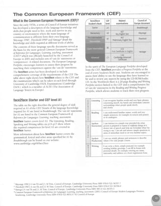 The Gommon European Framework (CEF) *44'*ffin@BF
WhatistheGommcnEuropeanFramework(GEF)?
Sincethe early1970s,a seriesof Council of Europeinitiatives
hasdevelopeda description of the languageknowledge and
skills.that peopleneedto live, work and survive in any
country or environment where the main languageof
communication is different form their own language.
Waystage19901, Threshold1990'zandVantage3detail the
knowledge and skills required at different levels of ability
The contentsof theselanguagespecificdocumentsservedas
the basisfor the more generalCommonEuropeanFrameworh
of Referencefor Languages:Learning,teaching,assessment
(CEF)4which was officially launchedby the Council of
Europe in 2001 and includes setsof 'can do' statementsor
'.o-p"t"tt."t'. A relateddocument, TheEuropeanLanguage
Portfolio,encourageslearnersto assesstheir progressby
matching their competencesagainstthe'can do' statements.
The faceZfaceserieshasbeendevelopedto include
comprehensivecoverageof the requirementsof the CEE The
tableaboveright shows how faceffacerelatesto the CEF and
the examinationswhich canbe taken at eachlevel through
University of CambridgeESOLExaminations (Cambridge
ESOL),which is a member of ALTE (The Associationof
LanguageTestersin EuroPe).
face2laceStarterandCEFlevelA1
The table on the right describesthe generaldegreeof skill
required at AI of the CEE Detailsof the languageknowledge
requiredfor Al arelistedin Breahthrough.The
'cando' statements
for Al arelisted in the CommonEuropeanFrameworhoJ
ReJerenceJor Lcmguages:Leaming.teaching,assessment.
faceZlaceSmrtercoverslevel A1. The Listening, Reading,
Speakingand Writing tableson pI4-pI7 show where
the required competencesfor level Al arecoveredin
{ace2laceStarter.
More information about how face2faceStartercoversthe
grammatical,lexical and other areasspecifiedfor Al by
Breahthroughcanbe found on our website:
www.cambrid ge.orgl elt/face2face
1 Waystage1990J Avan Ek andJ L M Trim, Council of Europe,CambridgeUniversityPressISBN978-0-52L-56707-7
2 thieshild lgg0 J Avan Ek andJ L M Trim, Councilof Europe,CambridgeUniversityPressISBN978-0-521-56706-0
3VantageJA vanEk andJ L M Tiim, Council of Europe,CambridgeUniversityPressISBN987-0-52L-56705-3
acomion EuropeanFrnneworhoJReJeratceJorLaflguages:Leaming teachingassessment(2001)council of EuropeModernLanguagesDivision,
strasbourg,cambridgeUniversityPressISBN978-0-521-80313-7@Council ofEurope
In the spirit of TheEuropeanLanguagePortfolio developed
from the CEF,face2faceprovidesa ProgressPortJolioat the
end of everyStudent'sBook unit. Studentsareencouragedto
assesstheir ability to use the languagethey havelearnedso
far and to review any aspectsby using the CD-ROM/Audio
CD In the Workbook thereis a 2}-pageReadingmdWriting
Portfoliosectionlinked to the CEF and a comprehensivelist
of 'can do' statementsin the ReadingandWntingProgress
Portfolio,which allows studentsto track their own progress.
FCE
FintCertificatein English
U
N
E
R
S
T
I
N
G
Listening I can recognise familiar words and very basic phrases
concerning myself, my family and immediate concrete
surroundings when people speak slowly
and clearly
Reading I can understand familiar names,words and very
simple sentences,for example on notices and posters
or 1ncatalogues
s
P
E
K
I
G
Spoken
Interaction
I can interact in a simple way provided the other
person is preparedto repeator rephrasethings at a
slower rate of speechand help me formulate what I'm
trying to say I can ask and answer simple questions in
areasof immediate need or on very familiar topics
Spoken
Production
I can use simple phrasesand sentencesto describe
where I live and people I know
w
I
T
I
N
G
Writing I can write a short, simple postcard,for example
sending holiday greetings I can fill in forms with
personal deuils, for example entering my name,
nationality and addresson a hotel registration form
 