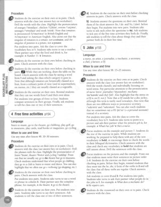 ] Put studentsinto groups of three or four. Students
I comparesentencesin their groups.Finally ask students
Procedure
.
@
Stra"nts d.o,thgexerciseon their own or in pairs. Check
"..:' answerswith the class(seeanswerkey on worksheet).
Drill the words with the class.Highlight the pronunciation
of orangesI'ortnd3rzl,chicken l't[tktnl ,onions I'rnjenzl ,
sausages/'sosrdgrz/and steak/sterk/. Note that tomntoes
is pronounced /te'mqlteuz/ in British English and
Ite'meftauzl in American English.Also point out that the
singular of tomatoesis a tomato,not &+ffi^tee, and the
singular of potatoesis a potato,not efotetee.
Put studentsinto pairs.Ask the classto cover the
vocabularybox in 1. Studentstake turns to saya number.
Their partner sayswhat the food and drink is, for
example:ANumber 77.B Tomatoes.
, fl Studentsdo the exerciseon their own beforechecking in
" J
: palrs.Checkanswerswith the class.
to tell the classone or two of their sentences.
4 Freetimeactivitiespts+
Language
listen to music, go to the theatre,go clubbing, play golf, go
to museums,play cards,readbooks or magazines,go cycling
Whentouseandtime
Useany time after lesson48. 20-30 minutes.
Procedure
.Il Studens do the exerciseon their own or in pairs. Check
-''.---,''
answerswith the class(seeanswerkey on worlaheet). Drill
the phraseswith the class.Highlight the pronunciation of
listenl'ltsenl, theatrel'0tatel andcyclingl'saIklt4/. Point
out that we usually saygo to the theatrebut go to museums.
Checkstudentsunderstandthat when peoplego clr.tbbing,
they go to a club to listen to music and dance.You can also
highlight that we often usego + verb+tng(goshopping,etc.).
,'G
fp
Studentsdo the exerciseon their own beforechecking in
pairs.Checkanswerswith the class.
Put studentsinto pairs. Studentstake turns to saya word
or phrasein column B. Their partner saysthe complete
phrase,for example,n the theatre.Bgo to thetheatre.
"".*- ^
,'p
Srudentsdo the exerciseon their own. Put studentsinto
'": pairs. Studens take turns to say their sentences.Ask
@
ul Studentsdo the exerciseon their own beforechecking
.":- answersin nairs. Check answerswith the class.
b1 S,rra"no answerthe questionson their own. Remind
them of the short answersYes,I do. and No, I don't.befote
they begin. Put studentsinto new pairs. Studentstake
turns to ask eachother the questionsin 4a).Ask students
to tick any of the freetime activitiesthey both do. Finally
ask studentsto tell the classabout things they and their
Dartnerboth do in their freetime.
5 Jobsptss
Language
a nurse, an artist, ajournalist, a mechanic,a secretary
a chef,afarmer,aDJ
Whentouseandtime
Use any time after lesson58. 15-25 minutes.
Procedure
'tl ^
,lIl, Studentsdo the exerciseon their own or in pairs. Check
-"...- '
answerswith the class(seeanswerkey on worksheet).
Drill the words chorally and individually, focusing on
word stress.Payparticular attention to the pronunciation
of nurse lns'^sl,joumalist /'dSslneh stl, mechanic
/mr'kenIk/ andcheJlJefl. Also highlight that the stresson
a DJis on D, notJ. Note that a DJ standsfor a discjochey,
although this term is rarely used nowadays.Also note that
thereare two different ways to pronounce secret^ry
/'sekretri/ and/'sekreteri/.Youcanalsoteachstudents
that we sometimessaya PA lpi'^'etl(= a personalassistqnt)
insteadofasecretary.
Put studentsinto pairs.Ask the classto cover the
vocabularybox in 1. Studens take turns to point to a
picture and ask their partner what the person'sjob is, for
example:AWhatherjob? B Shelanurse.
.4r
"@
Focusstudentson the exampleand picture 7. Studentsdo
..,--1" the rest of the exercisein pairs.While studens are
working, be preparedto help them with any of the new
vocabularyin bold, or encouragethem to check the words
in their bilingual dictionaries.Check answerswith the
classand check any vocabularyin bold that studentsare
still unsure about. Drill the sentenceswith the class.
, jft'I Focusstudentson the pictures and the example.Point out
that studentsmust write their sentencesin picture order
1-8. Studentsdo the exerciseon their own before
checkingin pairs.Beforethey begin, remind studentsthat
they must use the he,she,it form of the verbsin 2 and tell
the classthat all theseverbsareregular.Check answers
with the class.
Ask studens to cover2 and3. Put studentsinto pairs.
Studentstake turns to ask their partner what people do in
thejobs in 1, for example: AWhat doesa mechanicdo?
BHe repairscars.
. ^ 6 ^
,G-* Studentsdo the crosswordon their own or in pairs. Check
v": answers with the class.
studentsto tell'the classone or two of their sentences.
 