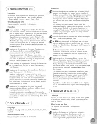 6 Roomsandfurniturep156
Language
the kitchen, the living room, the bedroom, the bathroom,
the toilet, the balcony,a sofa,a bed, a cooker,a fridge,
a shower,a bath, a carpet,a table,a chaiq a desk
Whentouseandtime
Useany time after lesson68. 15-25 minutes.
Procedure
.ff fo.u, studentson the picture of the flat. Ask the class
;7" who lives there (Danny). Studentsdo the exerciseon their
own or in pairs. Check answerswith the class(seeanswer
key on worksheet). Drill the words with the class.
Highlight the pronunciation of hitchenl'krt[ml , toilet
l'tc1retl andbalcony /'balkeru/. Point out that we say
the hitchen,the living room, etc.becausethereis only one
kitchen, one living room, etc.in Danny'sflat. Also tell
studentsthat we sayin the hitchen,in thelivingroom, etc.
buton thebalcony.
.'l| Stuaentsdo the exerciseon their own. Check answers
'"j.' with the class.Drill the words and highlight the
pronunciation of sofa/'seufe/ andfridge lfnd3l .
Put studentsinto pairs.Ask the classto cover the
vocabularyboxesin 1 and?. Studens take turns to test
eachother on the rooms and thrngsin the picture, for
example,aIlhat number8? t It a sofa.
,if,Ji Focus studentson the examples.Studentsdo the exercise
-...-l on their own betorechecking in pairs. Check answers
with the class.
@
Stuaens do the exerciseon their own beforechecking in
" : pairs.Check answerswith the class.
Strd"rrs work on their own and write four more
questionswith Is there... ?or Are there... ?about Danny's
flat. Put studentsinto pairs.Ask studentsto cover the
picture of Danny'sflat on their worksheets.Studentsthen
take turns to ask their questions and sayif their partner's
answersareright or wrong.
, G ^
."1fl Studentsdo.the exerciseon their own. You can tell
..*-.r studentsto look at 3 if they needmore guidanceabout
what type of sentencesto write.
Put studentsinto pairs or small groups.Studentstake
turns to tell their partner about their flat or house.Finally,
ask studentsto tell the classone or two things about their
flat or house.
7 Partsofthebodyptsz
Language
head,face,arm, leg,hand, foot, back, hair, mouth, eye,nose,
ear,teeth
Whentouseandtime
Useany time after lesson78. 10-20 minutes.
Procedure
" t ^
ill, Studentsdo the exerciseon their own or in pairs. Check
-.'
-*r-"' answerswith the class(seeanswerkey on worksheet).
Drill the words with the class.Highlight the pronunciation
of mouth lmau0l, eyelatl and teeth/tir0/. Point out that
the singular of teethis toothand the plural ofJootisfeet.
Tell the classthat all the other words have regular plural
forms.
Put studentsinto pairs.Ask the classto cover the
vocabularybox in 1. Studentstake turns to testeachother
on the parts of the body of the man in the picture, for
example, a I/hat number4? BIt his nose.Alternatively,
studentscanpoint to parts of their own body and their
partner saysthe word.
"p Studens do the exerciseon their own beforechecking in
Y pairs. Check answerswith the class.
,@" ^l l@oraw four people on the board, onewith long
.Y hair, one with short hair, one with a round faceand one
who is very thin. Use thesedrawings to teachlong,short,
round and thin.
b) focus studentson the picture and check they
understand what qn alien l'etltenl is. Studentsdo the
exerciseon their own beforechecking in pairs. Check
answerswith the class.
.-l -
,r"-'n Stud.entswork on their own and draw a picture of a
: t 7 - , . -
"'---
dillerent alien on the back of their worksheets or in their
notebooks.Encouragethem to use their imagination
during this stageof the activity Students then write a
description of their aliens,similar to the description in 3b).
Remind them to usewords from 1 and 3a)in their
descriptions.
Put studentsinto pairs. Studentsarenot allowed to see
their partner'spicture.-Studentstake turns to read out
their description of their alien to their partner. He/She
draws hiVher partner'salien.When studens have
finished, they comparepictures and seeif they are
the same.
If you havea weaker class,ask studentsto do 4 in pairs,
and do the communicative stageof the activity in groups
of four.
8 Placeswithaf,in,on p158
Language
at home, at work, at school, at a parq; in bed, in the garden,
in the kitchen, in town, in the shower,on holiday on the
train, on the bus
Whentouseandtime
Useany time after lesson88. 15-25 minutes.
Procedure
"tr _
'1!| Studentsdo the exerciseon their own or in oairs.
r""*-;" Check answerswith the class(seeanswerkey on
worksheet). Drill the phrases.Point out that each
phrasebeginswith a preposition (at, in or on).
o
v,
 
