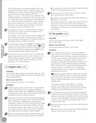 Note that although it is sometimespossibleto useother
prepositionswith thesenouns, the phrasestaught on the
worksheet are the most common, and the most likely to
be usedwhen answeringa questionwith Where... ?
(Mhereareyou?, etc.). If you have done VocabularyPlus
worksheet 6 (Roomsand furniture), point out that we also
usein with otherrooms (in thebedroom,in thebathroom,
etc.)and in thephrasein thebath.Youcanalsopoint out
that we use itr witrr-towns, cities and countries:He in
NewYorh.,They'rein Gennany.and that we cansayal
q reslauranl/ cafeor in a reslaurant/ caJ|.
Ask studentsto cover the vocabularybox in 1. Students
do the exerciseon their own before checkrngin pairs.
Check answerswith the class.
Ask studentsto cover the sentencesin 2. Put studentsinto
pairs.Studentstake turns to ask and answerquestions
about the peoplein the pictures,for example:AWhete are
thepeoplein picture1?B Thqt'reat aparty.
Focusstudentson the nouns in bold in 2. Studentsdo the
exerciseon their own beforechecking in pairs.@Wtle
studentsareworking, draw the table on the board. Check
answerswith the classby sa)'lng 4 noun in bold from 2
and asking studentswhere it goesin the table.
Studentsdo the exerciseon their own. Put studentsinto
groups.Studentstake turns to saytheir sentencesto the
other peoplein the group. Studentscan ask follow-up
questionsif they wish. Finally,ask studentsto tell the
classone or two of their sentences.
Language
drive (drove), think (thought), sleep(slept),wake up (woke
up), see(saw),break (broke), lose (Iost), find (found), send
(sent), read (read hedl)
Whentouseandtime
Useany time after lesson9C. 15-25 minutes.
Procedure
,&l Studens do the exerciseon their own or in pairs. Check
-',- answerswith the class(seeanswerkey on worksheet).
Drill the words with the class.Highlight the pronunciation
of breah lbretU andlose Au:z/.Checkstudentsunderstand
the differencebetweenwaheup andgetup.
f) Stud.r,ts do the exerciseon thet own beforechecking in
- pairs. Check answerswith the class.Drill the PastSimple
iorms with the class.Highlight the pronunciation of
thought lltttl andsaw lsctl. Point out that the PastSimple
of readis pronounced kedl, but the spelling is the same.
Put studentsinto pairs.Ask studentsto cover the table
in 2. Studentstest eachother on the verbsin 1 and their
PastSimple forms, for example,n thinh. Ythought'
Gl al Focusstudents.onthe email. Studentsreadthe email
'..F''
and find out if Vicky had a good weekend. (Shedidnt.)
b) Studens do the exerciseon their own beforechecking
in pairs. Check answerswith the class.
,&l al Pre-teachan arrn. Studentsdo the exerciseon their
"-"-"'
o*rr. Check answerswith the class.
b) Studentswork on their own and tick the sentencesin
4a)that are tme for them.
Put studentsinto groups.Studentstake turns to tell each
other which sentencesare true for them. Encourage
studentsto continue the conversationif possible.Finally,
ask studentsto tell the classone or two sentencesthat are
true for them.
{ 10 Theweatherp16o.}
Language
dry wet, hoq warm, cold, sunny,cloudy,windy, foggy,
(26)'/ (26) degrees.
Whentouseandtime
Useany time after lessonl0B. 15-20 minutes.
Procedure
.ft) fo.,r, studentson the pictures.You can ask students
7
which countries the ciiies arein. Tell the classthat this is
the weatherin thesecities todalzStudens do the exercise
on their own or in pairs. Check answerswith the class
(seeanswerkey on worksheet). Drill the sentences
chorally and individually. Payparticular attention to the
pronunciation of cloudy/'klaudi/ anddegreesldt'gti'^zl.
With a strong classyou can alsoteach Itl raining-and Itb
snowing.However,asstudentshavenot studied the
PresentContinuous yet, we suggestyou teachtheseas
fixed phrasesat this level.
l$ Wnte the question What! theweathetlihe in Sydney?
on the board. Drill the questionwith the class.Elicit the
answer Ot warm.) and write it on the board. Point out
that we :uselihein the question,but not in the answer
(l#s#e-#ffiq.).
Put studentsinto pairs. Tell studentsto cover the
sentencesin 1. Studentstake turns to askwhat the
weatheris like in the placesin the pictures,for example,
n A/hat!theweqtherlihe in Barcelona?e Itl sunny.
ft) fo.rl, studentson the table.Check studentsunderstand
Y that this is the weatherforecastfor tomorrow Then focus
studentson sentenceI and point out that we usebegoing
to becausewe're talking about the future. Studentsdo the
exerciseon their own before checking in pairs. Check
answerswith the class.
"^
.ffl a) Studentsdo the exerciseon their own. Check anbwers
-
wltn tne CESS.
b) Studentsdo the exerciseon their own beforechecking
in oairs. Check answerswith the class.
 