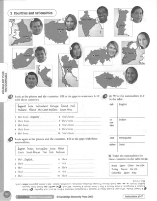 =e
d r F
= c )
C J +
O q -
@ Lookat thephotosandthe countries.FiIl in thegapsin sentencesl-10 r.|s
3,#f#:
nationalitiesin 2
with thesecountries.
l fr€h'td india SwTtzertandPSrtugatiretand Perfi g
I rnfluna pBtandtheczechnepfrblicsouthAfrica g
t*"""""..*."*_.",...."" ,.,.-..""-"**."$
1 He'sfrom Englan-d.. o She'sfrom ------------.,
z She'sfrom ---------..... -.-.--.-... 7 He'sfrom
e He'sfrom .-,.-.-------- e She'sfrom
a She'sfrom -------------- ----------. 9 He'sfrom
5 He'sfrom ------------,. ----------. 10 She'sfrom
Look again at the photos and the countries. Fill in the gapswith these
nationalities.
i Ing+ish indian Portugu*eseSwiss pStistr
'!
.-^-s c^,,+h lf i..^ Thri i.i"h Darflrriar
il;;;;#.1L-: f-,-" n^-i...:-- i
Czech SouthAfrican Thai lrish Perfrviani
I
: r v ! ! v t I
1 He's
z She's
3 He's
+ She's
s He's
Enolish
b) Write the nationalities for
thesecountries in the table in 3a).o She's ....
7 He's------------
e She's
9 He's ---..
1o She's
I{Juar{ 'rBIII
'qJazJ :raqlo lasauedef'asaur]q)i"sa-:uprlptl 'uErqruolo] 'uEJrJar[y 'ueqrzerg'uur,rma4'uEJrrJVq]nos :urrl- 'uD-'u-:qsuug 'qsl{rnJ,
,qsruud5'rlsrrl'qsrlod:rtsl-(qpuu(u@ q)az)OL uEr.{nrad6qsul 8 ssrlttsL lrqJ'g uerrrJvrllnosS asanbnuodt uPrpul€
qr{oazd ,llqndrgqraz3aqrgl nia46 puEIarII puzlrazlr/1sl,puEIrEr{J9Erl{vqrnoss lz8nrro4t EIpUI€ puzlodz@
Instructionspl47@CambridgeUniversityPress2009
 