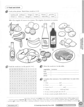 +).
@
Wi
"
thewordsin 1in
c o -""":g-s,!*-!:9:"j!2rc:?"9:."""
H D fruit
r y T9S"l***-"i ____"__
C T drinks i
: ;
@ fi:::rete
thesentence
N A r Ilike
I T 2 Ilove
p O
3 Ieatalotof
+ I drink
aE
5 ln my countrypeople
J s
o ln my countrypeople
il;;:,; ;ilil,;;,,,.:;;;;,;.;;;;il,;,;;
ua>lJrqJ'Jaaq'{Eals 'aur,lrra1rq.u.'suoruo
f sBuEuI
q 'g sa8esnus'I suoruo '.gl ua{Jrr{J 't auu ' p3r '8
@CambridgeUniversityPress2009 q#ffi!
:. .1
i 3 Foodanddrink ii:. i"
@
f-ook at the picture. Match thesewords to t-12.
, tomltoes@ potStoes! dranges! beer! t6monsf-l redwine!
I
'chTcken
f BnionsI sdusagesf ban5nas! whitewine! steak!
TfP!oThe singular of tomatoesis a tomato. The singular of potatoes is a potato.
u Q
- C A
6 >
- B
oc
ffi nind the words in 1 in the puzzle (+.t
@owFS
H W E U F D E H R T
O R A N G E S I E E
N P S A V C X T Z A
I S A U S A G E S K
O I J S R E D W I N
N E A T R K O I N E
S T V E D U I N S B
D P O T A T O E S E
W E Q K J P L E G I t
B A N A N A S D O R
,ri^ rt;;-:;;;;
'saotulod'sJoluurotsalquta8a.l'ffi saolButol'u
'suoural
e ffi zt 4eJls
'€ aurAalrq.A'/ sEuEuEq
r'
Instructionsp147
 