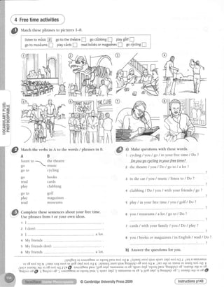 fif Matchthesephrasesto picturesI-8.
):c,'
,@ u)
. , 1
Make questionswith thesewords.
cycling/ yol / go / in your freetime / Do ?
.-D-o-yo-ago*cycltnginyourfreetmeL
the theatre / you / Do / go to / a Iot ?
1 I
z I don't
I in the car / you / music / listen to / Do ?
+ clubbing/ Do / you / with your friends/ go ?
s play / in your freetime / you / golf / Do ?
you / museums / a lot / go to / Do ?
7 cards/ with your family / you / Do / play ?
you / books or rnagazines/ in English / read / Do ?
?
b) Answer the questions for you.
Instructionsp148
aqsrlSugur saurzuBBurro $looq pear nol oq g 2dlue; rnod qtrr* sprur duld nod oq I OoIe surnasnlu
ot oB nod oCI9 Zaurrlaar; rnod ui11o8 leld nod oq I ispuarrJ rnod qt1,t Surqqnlc oB nod oq t ZIEJaql ul rrsnru ol ualsrl nod oq g
itol E artuaql,qr or oa nod oq z @(i saurzu8eurpear';1oBduld'surnasmu ol oB 'sprecdqd's1oo_qpear'Surqqnp oB 'arleaql aqt or oB
€urledcoa[f sturlclo oB'TsautziSeuros{ooqpear'€sprerdeld'TsurnasnuroloS'yyo8'te1d'93urqqnPo3'larteaqlaqrotoS{p
{l
uut.h the verbs in A to the words / phrasesin B.
AB
listento 1 the theatre

go  muslc
go to cycling
go books
read cards
play clubbing
go to golf
play magazines
read museums
Complete thesesentencesabout your free time.
Use phrasesfrom 1 or your own ideas.
@CambridgeUniversityPress2009
 