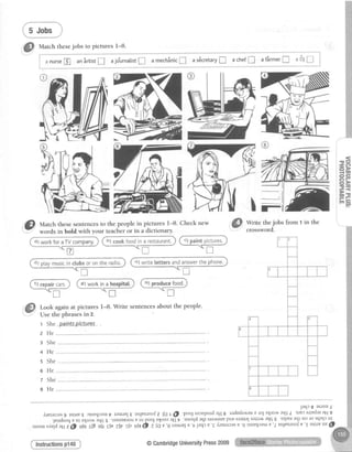 Match thesejobs to pictures I-8.
nursep] anSrtistI ajo*urnalistI amech3nic! as6cretary! achef! afSrmer!
*"*-*****'1
:
aDJl I i
".."""""**_i
'!!) uatctt thesesentencesto the people in pictures 1-8' Check new
words in bold with your teacher or in a dictionary.
Write the jobs from 1 in the
crossword.
")lworkforaTVcompany.
t-;i"*.".
o
- O
- C ?
->
-w
oe
a
fik"p;r'.Q--"r
IT
@ Look again at pictures
Use the phrasesin 2.
r She.p-ainIspiclarcs
l-8. Write sentencesabout the people'
ffid-) _ _ . f f
L-
2He
s She
+He
s She
6He
7 She
8He
dl workina t')l food.
JarlcI asrnu 1
lretarrasg lspr?s JrueqJarut raruruJ€tslleurnolz tAt@'poogsaonpordallg raduds-a,r'auProJ$lro.ntaqsl'SJPJsrrEdaraH9
.letrdsoq Eur $lro.^aar{SS
'tuErnetsar? ur pooJ $looJ ag 7
'auoqd aqt sra.{suEpuE sJallal salrrlt aqs €
'olpPr aql uo ro sqnlr ur
.,rr,*,xnll'rl1;@;G-;6-i'trttJ alr it.' +GO, irqn'er-arrilEJE'itrin'gl-rzrarcasn'9
j"'nqra-e'2rsrleurnofe'1rsrrruue@
lnstructionsp148 @CambridgeUniversityPress2009
 