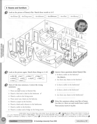 6 Roomsandfurniture
Look at the picture of Danny'sflat. Match thesewords to A-E
; 9 6 -
; thekitchen@ thetivingroom! theb6droom!$
tuan}},lj!ffivsq.l'.ffias
thebSthroomfl
t
thetditet! thebStconyI I4
= Q
6 6 F
=o
. 5 -
oo.
't,uaruarar{l'oN
s'q araql'satrt'l.usrararp'o516'aruaraqt
'sa1z@ 'uaqrlr-naqrura8pu; Epupr3lool EqaratlJS
,fL ,/g'u?rlrtr{aqr-urlafuecELuqaraqlg duorluqaqluosrreqf,o^alaruaraqlt /eG, Z{sapE'.gTrrur{re'Valqvtv'6radtetv
'Lqleq,? (g ralyoqsu '5 aSpp; e 'E ra{oor ? 'I paq t 69 I duorleq eql 'c
lalror aql 'J uroorqlEq ar{] 'Y ruoorp?q eql 'a uroor 3ur,r11aql @
Tick (/) the true sentences. Correct the wrong
sentences.
five
t There aref.strf rooms in Danny's flat.
z There'sa bed and a chair in the bedroom. /
s There's a sofa in the living room.
+ There aren't any chairs on the balcony
s There's a carpet in the kitchen.
o There'sa bath and a shower in the bathroom.
z There's a table in the kitchen.
s There's a cooker and a fridge in the living room.
":Py;:;:::;"i:;:;::f#;:H,-f;:trHH";
Therearefour roomsin my flat.
3 Is there a table in the bathroom?
4 Is there a desk in the bedroom?
5 Are there any chairs in the bathroom?
Instructionsp149
Danny ---
|
--=
@CambridgeUniversityPress2009
 